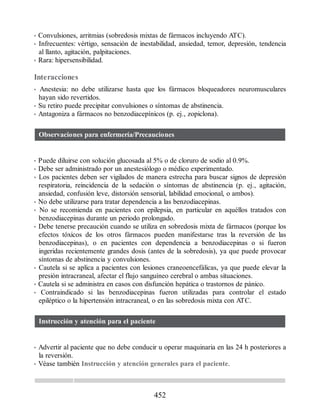 • Convulsiones, arritmias (sobredosis mixtas de fármacos incluyendo ATC).
• Infrecuentes: vértigo, sensación de inestabilidad, ansiedad, temor, depresión, tendencia
al llanto, agitación, palpitaciones.
• Rara: hipersensibilidad.
Interacciones
• Anestesia: no debe utilizarse hasta que los fármacos bloqueadores neuromusculares
hayan sido revertidos.
• Su retiro puede precipitar convulsiones o síntomas de abstinencia.
• Antagoniza a fármacos no benzodiacepínicos (p. ej., zopiclona).
Observaciones para enfermería/Precauciones
• Puede diluirse con solución glucosada al 5% o de cloruro de sodio al 0.9%.
• Debe ser administrado por un anestesiólogo o médico experimentado.
• Los pacientes deben ser vigilados de manera estrecha para buscar signos de depresión
respiratoria, reincidencia de la sedación o síntomas de abstinencia (p. ej., agitación,
ansiedad, confusión leve, distorsión sensorial, labilidad emocional, o ambos).
• No debe utilizarse para tratar dependencia a las benzodiacepinas.
• No se recomienda en pacientes con epilepsia, en particular en aquéllos tratados con
benzodiacepinas durante un periodo prolongado.
• Debe tenerse precaución cuando se utiliza en sobredosis mixta de fármacos (porque los
efectos tóxicos de los otros fármacos pueden manifestarse tras la reversión de las
benzodiacepinas), o en pacientes con dependencia a benzodiacepinas o si fueron
ingeridas recientemente grandes dosis (antes de la sobredosis), ya que puede provocar
síntomas de abstinencia y convulsiones.
• Cautela si se aplica a pacientes con lesiones craneoencefálicas, ya que puede elevar la
presión intracraneal, afectar el flujo sanguíneo cerebral o ambas situaciones.
• Cautela si se administra en casos con disfunción hepática o trastornos de pánico.
• Contraindicado si las benzodiacepinas fueron utilizadas para controlar el estado
epiléptico o la hipertensión intracraneal, o en las sobredosis mixta con ATC.
Instrucción y atención para el paciente
• Advertir al paciente que no debe conducir u operar maquinaria en las 24 h posteriores a
la reversión.
• Véase también Instrucción y atención generales para el paciente.
452
ERRNVPHGLFRVRUJ
 