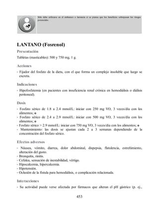 Sólo debe utilizarse en el embarazo o lactancia si se piensa que los beneficios sobrepasan los riesgos
potenciales.
LANTANO (Fosrenol)
Presentación
Tabletas (masticables): 500 y 750 mg, 1 g.
Acciones
• Fijador del fosfato de la dieta, con el que forma un complejo insoluble que luego se
excreta.
Indicaciones
• Hipofosfatemia (en pacientes con insuficiencia renal crónica en hemodiálisis o diálisis
peritoneal).
Dosis
• Fosfato sérico de 1.8 a 2.4 mmol/L: iniciar con 250 mg VO, 3 veces/día con los
alimentos; o
• Fosfato sérico de 2.4 a 2.9 mmol/L: iniciar con 500 mg VO, 3 veces/día con los
alimentos; o
• Fosfato sérico  2.9 mmol/L: iniciar con 750 mg VO, 3 veces/día con los alimentos; o
• Mantenimiento: las dosis se ajustan cada 2 a 3 semanas dependiendo de la
concentración del fosfato sérico.
Efectos adversos
• Náusea, vómito, diarrea, dolor abdominal, dispepsia, flatulencia, estreñimiento,
alteración del gusto.
• Bronquitis, rinitis.
• Cefalea, sensación de inestabilidad, vértigo.
• Hipocalcemia, hipercalcemia.
• Hipotensión.
• Oclusión de la fístula para hemodiálisis, o complicación relacionada.
Interacciones
• Su actividad puede verse afectada por fármacos que alteran el pH gástrico (p. ej.,
453
ERRNVPHGLFRVRUJ
 