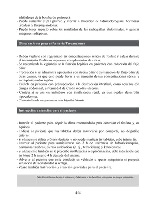 inhibidores de la bomba de protones).
• Puede aumentar el pH gástrico y afectar la absorción de hidroxicloroquina, hormonas
tiroideas y fluoroquinolonas.
• Puede tener impacto sobre los resultados de las radiografías abdominales, y generar
imágenes radiopacas.
Observaciones para enfermería/Precauciones
• Deben vigilarse con regularidad las concentraciones séricas de fosfato y calcio durante
el tratamiento. Pudieran requerirse complementos de calcio.
• Se recomienda la vigilancia de la función hepática en pacientes con reducción del flujo
biliar.
• Precaución si se administra a pacientes con atresia biliar o disminución del flujo biliar de
otras causas, ya que esto puede llevar a un aumento de sus concentraciones séricas y
su depósito en los tejidos.
• Cautela en personas con predisposición a la obstrucción intestinal, como aquéllos con
cirugía abdominal, enfermedad de Crohn o colitis ulcerosa.
• Cautela si se usa en individuos con insuficiencia renal, ya que pueden desarrollar
hipocalcemia.
• Contraindicado en pacientes con hipofosfatemia.
Instrucción y atención para el paciente
• Instruir al paciente para seguir la dieta recomendada para controlar el fosfato y los
líquidos.
• Indicar al paciente que las tabletas deben masticarse por completo, no deglutirse
enteras.
• Si el paciente utiliza prótesis dentales y no puede masticar las tabletas, debe triturarlas.
• Instruir al paciente para administrarlo con 2 h de diferencia de hidroxicloroquina,
hormonas tiroideas, ciertos antibióticos (p. ej., tetraciclinas) y ketoconazol.
• Si al paciente también se le prescribe norfloxacina o ciprofloxacina, debe indicársele que
las tome 2 h antes o 4 h después del lantano.
• Advertir al paciente que evite conducir un vehículo u operar maquinaria si presenta
sensación de inestabilidad o vértigo.
• Véase también Instrucción y atención generales para el paciente.
Sólo debe utilizarse durante el embarazo y la lactancia si los beneficios sobrepasan los riesgos potenciales.
454
ERRNVPHGLFRVRUJ
 