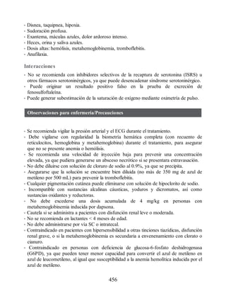 • Disnea, taquipnea, hipoxia.
• Sudoración profusa.
• Exantema, máculas azules, dolor ardoroso intenso.
• Heces, orina y saliva azules.
• Dosis altas: hemólisis, metahemoglobinemia, tromboflebitis.
• Anafilaxia.
Interacciones
• No se recomienda con inhibidores selectivos de la recaptura de serotonina (ISRS) u
otros fármacos serotoninérgicos, ya que puede desencadenar síndrome serotoninérgico.
• Puede originar un resultado positivo falso en la prueba de excreción de
fenosulfoftaleína.
• Puede generar subestimación de la saturación de oxígeno mediante oximetría de pulso.
Observaciones para enfermería/Precauciones
• Se recomienda vigilar la presión arterial y el ECG durante el tratamiento.
• Debe vigilarse con regularidad la biometría hemática completa (con recuento de
reticulocitos, hemoglobina y metahemoglobina) durante el tratamiento, para asegurar
que no se presente anemia o hemólisis.
• Se recomienda una velocidad de inyección baja para prevenir una concentración
elevada, ya que pudiera generarse un absceso necrótico si se presentara extravasación.
• No debe diluirse con solución de cloruro de sodio al 0.9%, ya que se precipita.
• Asegurarse que la solución se encuentre bien diluida (no más de 350 mg de azul de
metileno por 500 mL) para prevenir la tromboflebitis.
• Cualquier pigmentación cutánea puede eliminarse con solución de hipoclorito de sodio.
• Incompatible con sustancias alcalinas cáusticas, yoduros y dicromatos, así como
sustancias oxidantes y reductoras.
• No debe excederse una dosis acumulada de 4 mg/kg en personas con
metahemoglobinemia inducida por dapsona.
• Cautela si se administra a pacientes con disfunción renal leve o moderada.
• No se recomienda en lactantes  4 meses de edad.
• No debe administrarse por vía SC o intratecal.
• Contraindicado en pacientes con hipersensibilidad a otras tinciones tiazídicas, disfunción
renal grave, o si la metahemoglobinemia es secundaria a envenenamiento con clorato o
cianuro.
• Contraindicado en personas con deficiencia de glucosa-6-fosfato deshidrogenasa
(G6PD), ya que pueden tener menor capacidad para convertir el azul de metileno en
azul de leucometileno, al igual que susceptibilidad a la anemia hemolítica inducida por el
azul de metileno.
456
ERRNVPHGLFRVRUJ
 