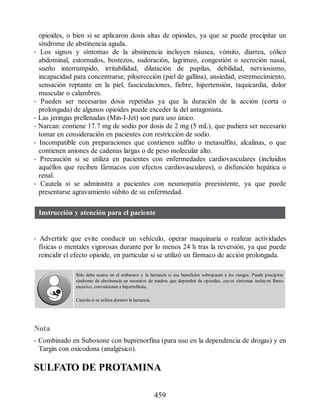 opioides, o bien si se aplicaron dosis altas de opioides, ya que se puede precipitar un
síndrome de abstinencia aguda.
• Los signos y síntomas de la abstinencia incluyen náusea, vómito, diarrea, cólico
abdominal, estornudos, bostezos, sudoración, lagrimeo, congestión o secreción nasal,
sueño interrumpido, irritabilidad, dilatación de pupilas, debilidad, nerviosismo,
incapacidad para concentrarse, piloerección (piel de gallina), ansiedad, estremecimiento,
sensación reptante en la piel, fasciculaciones, fiebre, hipertensión, taquicardia, dolor
muscular o calambres.
• Pueden ser necesarias dosis repetidas ya que la duración de la acción (corta o
prolongada) de algunos opioides puede exceder la del antagonista.
• Las jeringas prellenadas (Min-I-Jet) son para uso único.
• Narcan: contiene 17.7 mg de sodio por dosis de 2 mg (5 mL), que pudiera ser necesario
tomar en consideración en pacientes con restricción de sodio.
• Incompatible con preparaciones que contienen sulfito o metasulfito, alcalinas, o que
contienen aniones de cadenas largas o de peso molecular alto.
• Precaución si se utiliza en pacientes con enfermedades cardiovasculares (incluidos
aquéllos que reciben fármacos con efectos cardiovasculares), o disfunción hepática o
renal.
• Cautela si se administra a pacientes con neumopatía preexistente, ya que puede
presentarse agravamiento súbito de su enfermedad.
Instrucción y atención para el paciente
• Advertirle que evite conducir un vehículo, operar maquinaria o realizar actividades
físicas o mentales vigorosas durante por lo menos 24 h tras la reversión, ya que puede
reincidir el efecto opioide, en particular si se utilizó un fármaco de acción prolongada.
Sólo debe usarse en el embarazo y la lactancia si sus beneficios sobrepasan a los riesgos. Puede precipitar
síndrome de abstinencia en neonatos de madres que dependen de opioides, cuyos síntomas incluyen llanto
excesivo, convulsiones e hiperreflexia.
Cautela si se utiliza durante la lactancia.
Nota
• Combinado en Suboxone con buprenorfina (para uso en la dependencia de drogas) y en
Targin con oxicodona (analgésico).
SULFATO DE PROTAMINA
459
ERRNVPHGLFRVRUJ
 