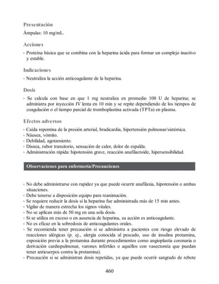Presentación
Ámpulas: 10 mg/mL.
Acciones
• Proteína básica que se combina con la heparina ácida para formar un complejo inactivo
y estable.
Indicaciones
• Neutraliza la acción anticoagulante de la heparina.
Dosis
• Se calcula con base en que 1 mg neutraliza en promedio 100 U de heparina; se
administra por inyección IV lenta en 10 min y se repite dependiendo de los tiempos de
coagulación o el tiempo parcial de tromboplastina activada (TPTa) en plasma.
Efectos adversos
• Caída repentina de la presión arterial, bradicardia, hipertensión pulmonar/sistémica.
• Náusea, vómito.
• Debilidad, agotamiento.
• Disnea, rubor transitorio, sensación de calor, dolor de espalda.
• Administración rápida: hipotensión grave, reacción anafilactoide, hipersensibilidad.
Observaciones para enfermería/Precauciones
• No debe administrarse con rapidez ya que puede ocurrir anafilaxia, hipotensión o ambas
situaciones.
• Debe tenerse a disposición equipo para reanimación.
• Se requiere reducir la dosis si la heparina fue administrada más de 15 min antes.
• Vigilar de manera estrecha los signos vitales.
• No se aplican más de 50 mg en una sola dosis.
• Si se utiliza en exceso o en ausencia de heparina, su acción es anticoagulante.
• No es eficaz en la sobredosis de anticoagulantes orales.
• Se recomienda tener precaución si se administra a pacientes con riesgo elevado de
reacciones alérgicas (p. ej., alergia conocida al pescado, uso de insulina protamina,
exposición previa a la protamina durante procedimientos como angioplastia coronaria o
derivación cardiopulmonar, varones infértiles o aquéllos con vasectomía que puedan
tener anticuerpos contra la protamina).
• Precaución si se administran dosis repetidas, ya que puede ocurrir sangrado de rebote
460
ERRNVPHGLFRVRUJ
 