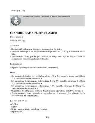 (hasta por 18 h).
Sólo debe usarse en el embarazo y la lactancia si sus beneficios sobrepasan los riesgos.
CLORHIDRATO DE SEVELAMER
Presentación
Tabletas: 800 mg.
Acciones
• Quelante del fosfato, que disminuye su concentración sérica.
• También disminuye a las lipoproteínas de baja densidad (LDL) y el colesterol sérico
total.
• No contiene calcio, por lo que conlleva un riesgo más bajo de hipercalcemia en
comparación con otros quelantes de fosfato.
Indicaciones
• Hiperfosfatemia (enfermedad renal crónica en etapa 4/5.
Dosis
• Sin quelante de fosfato previo, fósforo sérico 1.78 a 2.42 mmol/L: iniciar con 800 mg
VO, 3 veces/día con los alimentos; o
• Sin quelante de fosfato previo, fósforo sérico 2.42 a 2.91 mmol/L: iniciar con 1 600 mg
VO, 3 veces/día con los alimentos; o
• Sin quelante de fosfato previo, fósforo sérico  2.91 mmol/L: iniciar con 1 600 mg VO,
3 veces/día con los alimentos; o
• Quelante de fosfato previo, con base de calcio: dosis equivalente inicial VO por día; o
• Mantenimiento: dosis ajustada a intervalos de 2 semanas dependiendo de la
concentración del fósforo sérico.
Efectos adversos
• Cefalea.
• Fiebre.
• Dolor en extremidades, artralgias, dorsalgia.
• Hipertensión.
461
ERRNVPHGLFRVRUJ
 