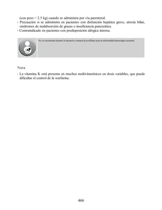(con peso  2.5 kg) cuando se administra por vía parenteral.
• Precaución si se administra en pacientes con disfunción hepática grave, atresia biliar,
síndromes de malabsorción de grasas o insuficiencia pancreática.
• Contraindicado en pacientes con predisposición alérgica intensa.
No se recomienda durante la lactancia a manera de profilaxis para la enfermedad hemorrágica neonatal.
Nota
• La vitamina K está presente en muchos multivitamínicos en dosis variables, que puede
dificultar el control de la warfarina.
466
ERRNVPHGLFRVRUJ
 