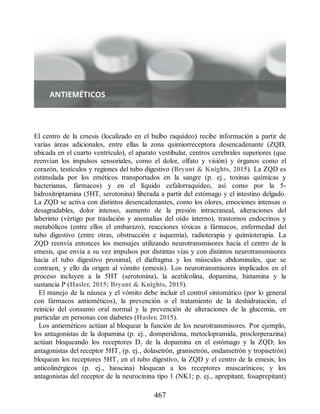 El centro de la emesis (localizado en el bulbo raquídeo) recibe información a partir de
varias áreas adicionales, entre ellas la zona quimiorreceptora desencadenante (ZQD,
ubicada en el cuarto ventrículo), el aparato vestibular, centros cerebrales superiores (que
reenvían los impulsos sensoriales, como el dolor, olfato y visión) y órganos como el
corazón, testículos y regiones del tubo digestivo (Bryant  Knights, 2015). La ZQD es
estimulada por los eméticos transportados en la sangre (p. ej., toxinas químicas y
bacterianas, fármacos) y en el líquido cefalorraquídeo, así como por la 5-
hidroxitriptamina (5HT, serotonina) liberada a partir del estómago y el intestino delgado.
La ZQD se activa con distintos desencadenantes, como los olores, emociones intensas o
desagradables, dolor intenso, aumento de la presión intracraneal, alteraciones del
laberinto (vértigo por traslación y anomalías del oído interno), trastornos endocrinos y
metabólicos (entre ellos el embarazo), reacciones tóxicas a fármacos, enfermedad del
tubo digestivo (entre otras, obstrucción e isquemia), radioterapia y quimioterapia. La
ZQD reenvía entonces los mensajes utilizando neurotransmisores hacia el centro de la
emesis, que envía a su vez impulsos por distintas vías y con distintos neurotransmisores
hacia el tubo digestivo proximal, el diafragma y los músculos abdominales, que se
contraen, y ello da origen al vómito (emesis). Los neurotransmisores implicados en el
proceso incluyen a la 5HT (serotonina), la acetilcolina, dopamina, histamina y la
sustancia P (Hasler, 2015; Bryant  Knights, 2015).
El manejo de la náusea y el vómito debe incluir el control sintomático (por lo general
con fármacos antieméticos), la prevención o el tratamiento de la deshidratación, el
reinicio del consumo oral normal y la prevención de alteraciones de la glucemia, en
particular en personas con diabetes (Hasler, 2015).
Los antieméticos actúan al bloquear la función de los neurotransmisores. Por ejemplo,
los antagonistas de la dopamina (p. ej., domperidona, metoclopramida, proclorperazina)
actúan bloqueando los receptores D2 de la dopamina en el estómago y la ZQD; los
antagonistas del receptor 5HT3 (p. ej., dolasetrón, granisetrón, ondansetrón y tropisetrón)
bloquean los receptores 5HT3 en el tubo digestivo, la ZQD y el centro de la emesis; los
anticolinérgicos (p. ej., hioscina) bloquean a los receptores muscarínicos; y los
antagonistas del receptor de la neurocinina tipo 1 (NK1; p. ej., aprepitant, fosaprepitant)
467
ERRNVPHGLFRVRUJ
 