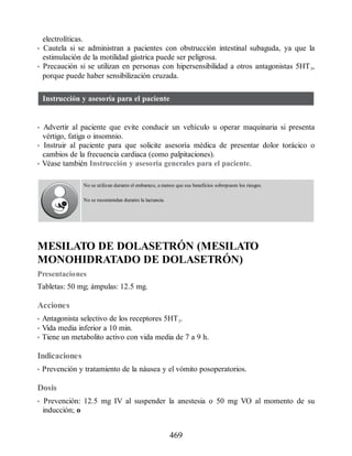 electrolíticas.
• Cautela si se administran a pacientes con obstrucción intestinal subaguda, ya que la
estimulación de la motilidad gástrica puede ser peligrosa.
• Precaución si se utilizan en personas con hipersensibilidad a otros antagonistas 5HT3,
porque puede haber sensibilización cruzada.
Instrucción y asesoría para el paciente
• Advertir al paciente que evite conducir un vehículo u operar maquinaria si presenta
vértigo, fatiga o insomnio.
• Instruir al paciente para que solicite asesoría médica de presentar dolor torácico o
cambios de la frecuencia cardiaca (como palpitaciones).
• Véase también Instrucción y asesoría generales para el paciente.
No se utilizan durante el embarazo, a menos que sus beneficios sobrepasen los riesgos.
No se recomiendan durante la lactancia.
MESILATO DE DOLASETRÓN (MESILATO
MONOHIDRATADO DE DOLASETRÓN)
Presentaciones
Tabletas: 50 mg; ámpulas: 12.5 mg.
Acciones
• Antagonista selectivo de los receptores 5HT3.
• Vida media inferior a 10 min.
• Tiene un metabolito activo con vida media de 7 a 9 h.
Indicaciones
• Prevención y tratamiento de la náusea y el vómito posoperatorios.
Dosis
• Prevención: 12.5 mg IV al suspender la anestesia o 50 mg VO al momento de su
inducción; o
469
ERRNVPHGLFRVRUJ
 
