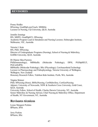 REVISORES
Penny Heidke
BNursing, GradDipLearnTeach, MHlthSc
Lecturer in Nursing, CQ University, QLD, Australia
Jennifer Jennings
RN, MHPE, GradDipICU, BNursing
Academic Program Lead in Simulation and Nursing Lecturer, Holmesglen Institute,
Melbourne, VIC, Australia
Victoria J. Kain
RN, PhD, MNursing
Director of Undergraduate Programs (Nursing), School of Nursing  Midwifery,
Griffith University, QLD, Australia
Dr Dianne Sika-Paotonu
PhD(Immunology), MBMedSc (Molecular Pathology), DPH, PGDipHELT,
PGCertEdPD,
BBMedSc (Molecular Pathology), BSc (Physiology), CertAnaestheticTechnology
Lecturer in Pharmacology and Pathophysiology, Victoria University of Wellington,
Wellington, New Zealand
Honorary Research Fellow, Telethon Kids Institute, Perth, WA, Australia
Virginia Skinner
PhD, MNursing (Hons), BHSciNursing, CertMidwifery, CertGenNursing
Adjunct, University of Newcastle, NSW  Southern Cross University, Gold Coast,
QLD, Australia
University Fellow, School of Health, Charles Darwin University, NT, Australia
Senior Midwifery  Nursing Advisor, Chief Nursing  Midwifery Office, Department
of Health, NT Government, NT, Australia
Revisores técnicos
Lynne Margaret Perkins
BPharm, BV
A
Jerry Perkins
BPharm, BSc
47
ERRNVPHGLFRVRUJ
 