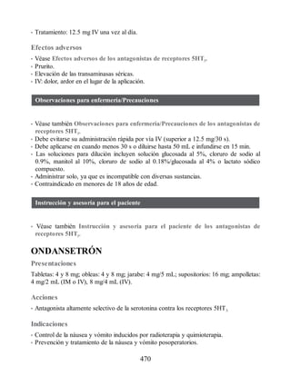 • Tratamiento: 12.5 mg IV una vez al día.
Efectos adversos
• Véase Efectos adversos de los antagonistas de receptores 5HT3.
• Prurito.
• Elevación de las transaminasas séricas.
• IV: dolor, ardor en el lugar de la aplicación.
Observaciones para enfermería/Precauciones
• Véase también Observaciones para enfermería/Precauciones de los antagonistas de
receptores 5HT3.
• Debe evitarse su administración rápida por vía IV (superior a 12.5 mg/30 s).
• Debe aplicarse en cuando menos 30 s o diluirse hasta 50 mL e infundirse en 15 min.
• Las soluciones para dilución incluyen solución glucosada al 5%, cloruro de sodio al
0.9%, manitol al 10%, cloruro de sodio al 0.18%/glucosada al 4% o lactato sódico
compuesto.
• Administrar solo, ya que es incompatible con diversas sustancias.
• Contraindicado en menores de 18 años de edad.
Instrucción y asesoría para el paciente
• Véase también Instrucción y asesoría para el paciente de los antagonistas de
receptores 5HT3.
ONDANSETRÓN
Presentaciones
Tabletas: 4 y 8 mg; obleas: 4 y 8 mg; jarabe: 4 mg/5 mL; supositorios: 16 mg; ampolletas:
4 mg/2 mL (IM o IV), 8 mg/4 mL (IV).
Acciones
• Antagonista altamente selectivo de la serotonina contra los receptores 5HT3.
Indicaciones
• Control de la náusea y vómito inducidos por radioterapia y quimioterapia.
• Prevención y tratamiento de la náusea y vómito posoperatorios.
470
ERRNVPHGLFRVRUJ
 