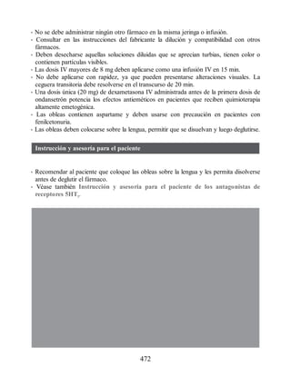 • No se debe administrar ningún otro fármaco en la misma jeringa o infusión.
• Consultar en las instrucciones del fabricante la dilución y compatibilidad con otros
fármacos.
• Deben desecharse aquellas soluciones diluidas que se aprecian turbias, tienen color o
contienen partículas visibles.
• Las dosis IV mayores de 8 mg deben aplicarse como una infusión IV en 15 min.
• No debe aplicarse con rapidez, ya que pueden presentarse alteraciones visuales. La
ceguera transitoria debe resolverse en el transcurso de 20 min.
• Una dosis única (20 mg) de dexametasona IV administrada antes de la primera dosis de
ondansetrón potencia los efectos antieméticos en pacientes que reciben quimioterapia
altamente emetogénica.
• Las obleas contienen aspartame y deben usarse con precaución en pacientes con
fenilcetonuria.
• Las obleas deben colocarse sobre la lengua, permitir que se disuelvan y luego deglutirse.
Instrucción y asesoría para el paciente
• Recomendar al paciente que coloque las obleas sobre la lengua y les permita disolverse
antes de deglutir el fármaco.
• Véase también Instrucción y asesoría para el paciente de los antagonistas de
receptores 5HT3.
472
ERRNVPHGLFRVRUJ
 