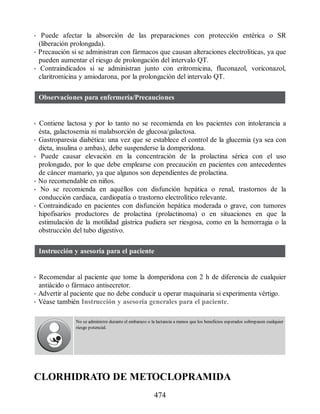 • Puede afectar la absorción de las preparaciones con protección entérica o SR
(liberación prolongada).
• Precaución si se administran con fármacos que causan alteraciones electrolíticas, ya que
pueden aumentar el riesgo de prolongación del intervalo QT.
• Contraindicados si se administran junto con eritromicina, fluconazol, voriconazol,
claritromicina y amiodarona, por la prolongación del intervalo QT.
Observaciones para enfermería/Precauciones
• Contiene lactosa y por lo tanto no se recomienda en los pacientes con intolerancia a
ésta, galactosemia ni malabsorción de glucosa/galactosa.
• Gastroparesia diabética: una vez que se establece el control de la glucemia (ya sea con
dieta, insulina o ambas), debe suspenderse la domperidona.
• Puede causar elevación en la concentración de la prolactina sérica con el uso
prolongado, por lo que debe emplearse con precaución en pacientes con antecedentes
de cáncer mamario, ya que algunos son dependientes de prolactina.
• No recomendable en niños.
• No se recomienda en aquéllos con disfunción hepática o renal, trastornos de la
conducción cardiaca, cardiopatía o trastorno electrolítico relevante.
• Contraindicado en pacientes con disfunción hepática moderada o grave, con tumores
hipofisarios productores de prolactina (prolactinoma) o en situaciones en que la
estimulación de la motilidad gástrica pudiera ser riesgosa, como en la hemorragia o la
obstrucción del tubo digestivo.
Instrucción y asesoría para el paciente
• Recomendar al paciente que tome la domperidona con 2 h de diferencia de cualquier
antiácido o fármaco antisecretor.
• Advertir al paciente que no debe conducir u operar maquinaria si experimenta vértigo.
• Véase también Instrucción y asesoría generales para el paciente.
No se administre durante el embarazo o la lactancia a menos que los beneficios esperados sobrepasen cualquier
riesgo potencial.
CLORHIDRATO DE METOCLOPRAMIDA
474
ERRNVPHGLFRVRUJ
 