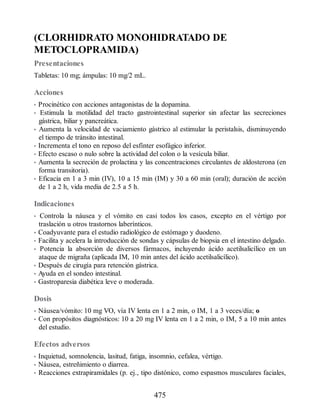 (CLORHIDRATO MONOHIDRATADO DE
METOCLOPRAMIDA)
Presentaciones
Tabletas: 10 mg; ámpulas: 10 mg/2 mL.
Acciones
• Procinético con acciones antagonistas de la dopamina.
• Estimula la motilidad del tracto gastrointestinal superior sin afectar las secreciones
gástrica, biliar y pancreática.
• Aumenta la velocidad de vaciamiento gástrico al estimular la peristalsis, disminuyendo
el tiempo de tránsito intestinal.
• Incrementa el tono en reposo del esfínter esofágico inferior.
• Efecto escaso o nulo sobre la actividad del colon o la vesícula biliar.
• Aumenta la secreción de prolactina y las concentraciones circulantes de aldosterona (en
forma transitoria).
• Eficacia en 1 a 3 min (IV), 10 a 15 min (IM) y 30 a 60 min (oral); duración de acción
de 1 a 2 h, vida media de 2.5 a 5 h.
Indicaciones
• Controla la náusea y el vómito en casi todos los casos, excepto en el vértigo por
traslación u otros trastornos laberínticos.
• Coadyuvante para el estudio radiológico de estómago y duodeno.
• Facilita y acelera la introducción de sondas y cápsulas de biopsia en el intestino delgado.
• Potencia la absorción de diversos fármacos, incluyendo ácido acetilsalicílico en un
ataque de migraña (aplicada IM, 10 min antes del ácido acetilsalicílico).
• Después de cirugía para retención gástrica.
• Ayuda en el sondeo intestinal.
• Gastroparesia diabética leve o moderada.
Dosis
• Náusea/vómito: 10 mg VO, vía IV lenta en 1 a 2 min, o IM, 1 a 3 veces/día; o
• Con propósitos diagnósticos: 10 a 20 mg IV lenta en 1 a 2 min, o IM, 5 a 10 min antes
del estudio.
Efectos adversos
• Inquietud, somnolencia, lasitud, fatiga, insomnio, cefalea, vértigo.
• Náusea, estreñimiento o diarrea.
• Reacciones extrapiramidales (p. ej., tipo distónico, como espasmos musculares faciales,
475
ERRNVPHGLFRVRUJ
 