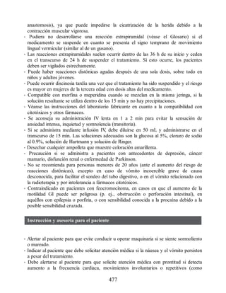 anastomosis), ya que puede impedirse la cicatrización de la herida debido a la
contracción muscular vigorosa.
• Pudiera no desarrollarse una reacción extrapiramidal (véase el Glosario) si el
medicamento se suspende en cuanto se presenta el signo temprano de movimiento
lingual vermicular (similar al de un gusano).
• Las reacciones extrapiramidales suelen ocurrir dentro de las 36 h de su inicio y ceden
en el transcurso de 24 h de suspender el tratamiento. Si esto ocurre, los pacientes
deben ser vigilados estrechamente.
• Puede haber reacciones distónicas agudas después de una sola dosis, sobre todo en
niños y adultos jóvenes.
• Puede ocurrir discinesia tardía una vez que el tratamiento ha sido suspendido y el riesgo
es mayor en mujeres de la tercera edad con dosis altas del medicamento.
• Compatible con morfina o meperidina cuando se mezclan en la misma jeringa, si la
solución resultante se utiliza dentro de los 15 min y no hay precipitaciones.
• Véanse las instrucciones del laboratorio fabricante en cuanto a la compatibilidad con
citotóxicos y otros fármacos.
• Se aconseja su administración IV lenta en 1 a 2 min para evitar la sensación de
ansiedad intensa, inquietud y somnolencia (transitoria).
• Si se administra mediante infusión IV
, debe diluirse en 50 mL y administrarse en el
transcurso de 15 min. Las soluciones adecuadas son la glucosa al 5%, cloruro de sodio
al 0.9%, solución de Hartmann y solución de Ringer.
• Desechar cualquier ampolleta que muestre coloración amarillenta.
• Precaución si se administra a pacientes con antecedentes de depresión, cáncer
mamario, disfunción renal o enfermedad de Parkinson.
• No se recomienda para personas menores de 20 años (ante el aumento del riesgo de
reacciones distónicas), excepto en caso de vómito incoercible grave de causa
desconocida, para facilitar el sondeo del tubo digestivo, o en el vómito relacionado con
la radioterapia y por intolerancia a fármacos citotóxicos.
• Contraindicado en pacientes con feocromocitoma, en casos en que el aumento de la
motilidad GI puede ser peligrosa (p. ej., obstrucción o perforación intestinal), en
aquéllos con epilepsia o porfiria, o con sensibilidad conocida a la procaína debido a la
posible sensibilidad cruzada.
Instrucción y asesoría para el paciente
• Alertar al paciente para que evite conducir u operar maquinaria si se siente somnoliento
o mareado.
• Indicar al paciente que debe solicitar atención médica si la náusea y el vómito persisten
a pesar del tratamiento.
• Debe alertarse al paciente para que solicite atención médica con prontitud si detecta
aumento a la frecuencia cardiaca, movimientos involuntarios o repetitivos (como
477
ERRNVPHGLFRVRUJ
 