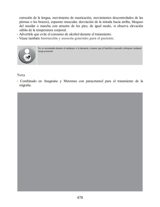 extrusión de la lengua, movimiento de masticación, movimientos descontrolados de las
piernas o los brazos), espasmo muscular, desviación de la mirada hacia arriba, bloqueo
del maxilar o marcha con arrastre de los pies; de igual modo, si observa elevación
súbita de la temperatura corporal.
• Advertirle que evite el consumo de alcohol durante el tratamiento.
• Véase también Instrucción y asesoría generales para el paciente.
No se recomienda durante el embarazo o la lactancia, a menos que el beneficio esperado sobrepase cualquier
riesgo potencial.
Nota
• Combinado en Anagraine y Metomax con paracetamol para el tratamiento de la
migraña.
478
ERRNVPHGLFRVRUJ
 