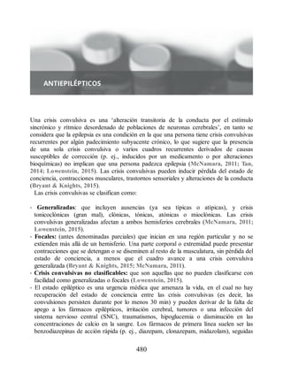 Una crisis convulsiva es una ‘alteración transitoria de la conducta por el estímulo
sincrónico y rítmico desordenado de poblaciones de neuronas cerebrales’, en tanto se
considera que la epilepsia es una condición en la que una persona tiene crisis convulsivas
recurrentes por algún padecimiento subyacente crónico, lo que sugiere que la presencia
de una sola crisis convulsiva o varios cuadros recurrentes derivados de causas
susceptibles de corrección (p. ej., inducidos por un medicamento o por alteraciones
bioquímicas) no implican que una persona padezca epilepsia (McNamara, 2011; Tan,
2014; Lowenstein, 2015). Las crisis convulsivas pueden inducir pérdida del estado de
conciencia, contracciones musculares, trastornos sensoriales y alteraciones de la conducta
(Bryant  Knights, 2015).
Las crisis convulsivas se clasifican como:
• Generalizadas: que incluyen ausencias (ya sea típicas o atípicas), y crisis
tonicoclónicas (gran mal), clónicas, tónicas, atónicas o mioclónicas. Las crisis
convulsivas generalizadas afectan a ambos hemisferios cerebrales (McNamara, 2011;
Lowenstein, 2015).
• Focales: (antes denominadas parciales) que inician en una región particular y no se
extienden más allá de un hemisferio. Una parte corporal o extremidad puede presentar
contracciones que se detengan o se diseminen al resto de la musculatura, sin pérdida del
estado de conciencia, a menos que el cuadro avance a una crisis convulsiva
generalizada (Bryant  Knights, 2015; McNamara, 2011).
• Crisis convulsivas no clasificables: que son aquellas que no pueden clasificarse con
facilidad como generalizadas o focales (Lowenstein, 2015).
• El estado epiléptico es una urgencia médica que amenaza la vida, en el cual no hay
recuperación del estado de conciencia entre las crisis convulsivas (es decir, las
convulsiones persisten durante por lo menos 30 min) y pueden derivar de la falta de
apego a los fármacos epilépticos, irritación cerebral, tumores o una infección del
sistema nervioso central (SNC), traumatismos, hipoglucemia o disminución en las
concentraciones de calcio en la sangre. Los fármacos de primera línea suelen ser las
benzodiazepinas de acción rápida (p. ej., diazepam, clonazepam, midazolam), seguidas
480
ERRNVPHGLFRVRUJ
 