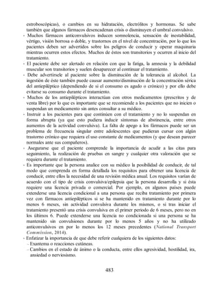 estroboscópicas), o cambios en su hidratación, electrólitos y hormonas. Se sabe
también que algunos fármacos desencadenan crisis o disminuyen el umbral convulsivo.
• Muchos fármacos anticonvulsivos inducen somnolencia, sensación de inestabilidad,
vértigo, visión borrosa o doble, y trastornos en el nivel de concentración, por lo que los
pacientes deben ser advertidos sobre los peligros de conducir y operar maquinaria
mientras ocurren estos efectos. Muchos de éstos son transitorios y ocurren al inicio del
tratamiento.
• El paciente debe ser alertado en relación con que la fatiga, la amnesia y la debilidad
muscular son transitorios y suelen desaparecer al continuar el tratamiento.
• Debe advertírsele al paciente sobre la disminución de la tolerancia al alcohol. La
ingestión de éste también puede causar aumento/disminución de la concentración sérica
del antiepiléptico (dependiendo de si el consumo es agudo o crónico) y por ello debe
evitarse su consumo durante el tratamiento.
• Muchos de los antiepilépticos interactúan con otros medicamentos (prescritos y de
venta libre) por lo que es importante que se recomiende a los pacientes que no inicien o
suspendan un medicamento sin antes consultar a su médico.
• Instruir a los pacientes para que continúen con el tratamiento y no lo suspendan en
forma abrupta (ya que esto pudiera inducir síntomas de abstinencia, entre otros
aumentos de la actividad convulsiva). La falta de apego a los fármacos puede ser un
problema de frecuencia singular entre adolescentes que pudieran cursar con algún
trastorno crónico que requiera el uso constante de medicamentos (y que desean parecer
normales ante sus compañeros).
• Asegurarse que el paciente comprende la importancia de acudir a las citas para
seguimiento, la realización de pruebas en sangre y cualquier otra valoración que se
requiera durante el tratamiento.
• Es importante que la persona analice con su médico la posibilidad de conducir, de tal
modo que comprenda en forma detallada los requisitos para obtener una licencia de
conducir, entre ellos la necesidad de una revisión médica anual. Los requisitos varían de
acuerdo con el tipo de crisis convulsiva/epilepsia que la persona desarrolla y si ésta
requiere una licencia privada o comercial. Por ejemplo, en algunos países puede
extenderse una licencia condicional a una persona que reciba tratamiento por primera
vez con fármacos antiepilépticos si se ha mantenido en tratamiento durante por lo
menos 6 meses, sin actividad convulsiva durante los mismos, o si tras iniciar el
tratamiento presentó una crisis convulsiva en el primer periodo de 6 meses, pero no en
los últimos 6. Puede extenderse una licencia no condicionada si una persona se ha
mantenido sin convulsiones durante por lo menos 5 años y no ha utilizado
anticonvulsivos en por lo menos los 12 meses precedentes (National Transport
Commission, 2014).
• Enfatizar la importancia de que debe referir cualquiera de los siguientes datos:
– Exantema o reacciones cutáneas.
– Cambios en el estado de ánimo o la conducta, entre ellos agresividad, hostilidad, ira,
ansiedad o nerviosismo.
483
ERRNVPHGLFRVRUJ
 