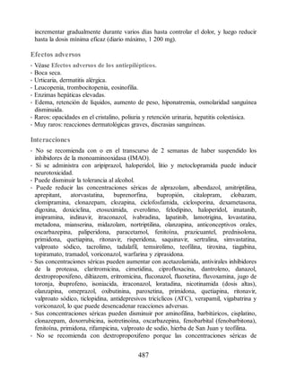 incrementar gradualmente durante varios días hasta controlar el dolor, y luego reducir
hasta la dosis mínima eficaz (diario máximo, 1 200 mg).
Efectos adversos
• Véase Efectos adversos de los antiepilépticos.
• Boca seca.
• Urticaria, dermatitis alérgica.
• Leucopenia, trombocitopenia, eosinofilia.
• Enzimas hepáticas elevadas.
• Edema, retención de líquidos, aumento de peso, hiponatremia, osmolaridad sanguínea
disminuida.
• Raros: opacidades en el cristalino, poliuria y retención urinaria, hepatitis colestásica.
• Muy raros: reacciones dermatológicas graves, discrasias sanguíneas.
Interacciones
• No se recomienda con o en el transcurso de 2 semanas de haber suspendido los
inhibidores de la monoaminooxidasa (IMAO).
• Si se administra con aripiprazol, haloperidol, litio y metoclopramida puede inducir
neurotoxicidad.
• Puede disminuir la tolerancia al alcohol.
• Puede reducir las concentraciones séricas de alprazolam, albendazol, amitriptilina,
aprepitant, atorvastatina, buprenorfina, bupropión, citalopram, clobazam,
clomipramina, clonazepam, clozapina, ciclofosfamida, ciclosporina, dexametasona,
digoxina, doxiciclina, etosuximida, everolimo, felodipino, haloperidol, imatanib,
imipramina, indinavir, itraconazol, ivabradina, lapatinib, lamotrigina, lovastatina,
metadona, mianserina, midazolam, nortriptilina, olanzapina, anticonceptivos orales,
oxcarbazepina, paliperidona, paracetamol, fenitoína, prazicuantel, prednisolona,
primidona, quetiapina, ritonavir, risperidona, saquinavir, sertralina, simvastatina,
valproato sódico, tacrolimo, tadalafil, temsirolimo, teofilina, tiroxina, tiagabina,
topiramato, tramadol, voriconazol, warfarina y ziprasidona.
• Sus concentraciones séricas pueden aumentar con acetazolamida, antivirales inhibidores
de la proteasa, claritromicina, cimetidina, ciprofloxacina, dantroleno, danazol,
dextropropoxifeno, diltiazem, eritromicina, fluconazol, fluoxetina, fluvoxamina, jugo de
toronja, ibuprofeno, isoniacida, itraconazol, loratadina, nicotinamida (dosis altas),
olanzapina, omeprazol, oxibutinina, paroxetina, primidona, quetiapina, ritonavir,
valproato sódico, ticlopidina, antidepresivos tricíclicos (ATC), verapamil, vigabatrina y
voriconazol, lo que puede desencadenar reacciones adversas.
• Sus concentraciones séricas pueden disminuir por aminofilina, barbitúricos, cisplatino,
clonazepam, doxorrubicina, isotretinoína, oxcarbazepina, fenobarbital (fenobarbitona),
fenitoína, primidona, rifampicina, valproato de sodio, hierba de San Juan y teofilina.
• No se recomienda con dextropropoxifeno porque las concentraciones séricas de
487
ERRNVPHGLFRVRUJ
 