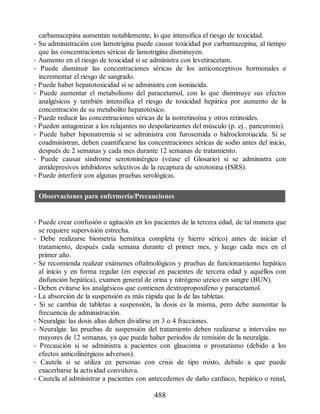 carbamacepina aumentan notablemente, lo que intensifica el riesgo de toxicidad.
• Su administración con lamotrigina puede causar toxicidad por carbamazepina, al tiempo
que las concentraciones séricas de lamotrigina disminuyen.
• Aumento en el riesgo de toxicidad si se administra con levetiracetam.
• Puede disminuir las concentraciones séricas de los anticonceptivos hormonales e
incrementar el riesgo de sangrado.
• Puede haber hepatotoxicidad si se administra con isoniacida.
• Puede aumentar el metabolismo del paracetamol, con lo que disminuye sus efectos
analgésicos y también intensifica el riesgo de toxicidad hepática por aumento de la
concentración de su metabolito hepatotóxico.
• Puede reducir las concentraciones séricas de la isotretinoína y otros retinoides.
• Pueden antagonizar a los relajantes no despolarizantes del músculo (p. ej., pancuronio).
• Puede haber hiponatremia si se administra con furosemida o hidroclorotiacida. Si se
coadministran, deben cuantificarse las concentraciones séricas de sodio antes del inicio,
después de 2 semanas y cada mes durante 12 semanas de tratamiento.
• Puede causar síndrome serotoninérgico (véase el Glosario) si se administra con
antidepresivos inhibidores selectivos de la recaptura de serotonina (ISRS).
• Puede interferir con algunas pruebas serológicas.
Observaciones para enfermería/Precauciones
• Puede crear confusión o agitación en los pacientes de la tercera edad, de tal manera que
se requiere supervisión estrecha.
• Debe realizarse biometría hemática completa (y hierro sérico) antes de iniciar el
tratamiento, después cada semana durante el primer mes, y luego cada mes en el
primer año.
• Se recomienda realizar exámenes oftalmológicos y pruebas de funcionamiento hepático
al inicio y en forma regular (en especial en pacientes de tercera edad y aquéllos con
disfunción hepática), examen general de orina y nitrógeno ureico en sangre (BUN).
• Deben evitarse los analgésicos que contienen dextropropoxifeno y paracetamol.
• La absorción de la suspensión es más rápida que la de las tabletas.
• Si se cambia de tabletas a suspensión, la dosis es la misma, pero debe aumentar la
frecuencia de administración.
• Neuralgia: las dosis altas deben dividirse en 3 o 4 fracciones.
• Neuralgia: las pruebas de suspensión del tratamiento deben realizarse a intervalos no
mayores de 12 semanas, ya que puede haber periodos de remisión de la neuralgia.
• Precaución si se administra a pacientes con glaucoma o prostatismo (debido a los
efectos anticolinérgicos adversos).
• Cautela si se utiliza en personas con crisis de tipo mixto, debido a que puede
exacerbarse la actividad convulsiva.
• Cautela al administrar a pacientes con antecedentes de daño cardiaco, hepático o renal,
488
ERRNVPHGLFRVRUJ
 