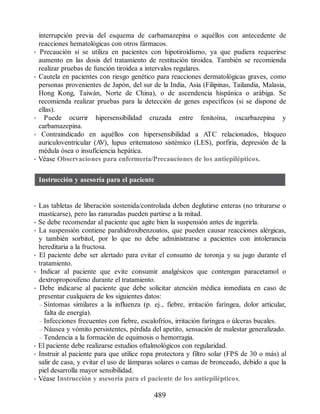 interrupción previa del esquema de carbamazepina o aquéllos con antecedente de
reacciones hematológicas con otros fármacos.
• Precaución si se utiliza en pacientes con hipotiroidismo, ya que pudiera requerirse
aumento en las dosis del tratamiento de restitución tiroidea. También se recomienda
realizar pruebas de función tiroidea a intervalos regulares.
• Cautela en pacientes con riesgo genético para reacciones dermatológicas graves, como
personas provenientes de Japón, del sur de la India, Asia (Filipinas, Tailandia, Malasia,
Hong Kong, Taiwán, Norte de China), o de ascendencia hispánica o arábiga. Se
recomienda realizar pruebas para la detección de genes específicos (si se dispone de
ellas).
• Puede ocurrir hipersensibilidad cruzada entre fenitoína, oxcarbazepina y
carbamazepina.
• Contraindicado en aquéllos con hipersensibilidad a ATC relacionados, bloqueo
auriculoventricular (A
V), lupus eritematoso sistémico (LES), porfiria, depresión de la
médula ósea o insuficiencia hepática.
• Véase Observaciones para enfermería/Precauciones de los antiepilépticos.
Instrucción y asesoría para el paciente
• Las tabletas de liberación sostenida/controlada deben deglutirse enteras (no triturarse o
masticarse), pero las ranuradas pueden partirse a la mitad.
• Se debe recomendar al paciente que agite bien la suspensión antes de ingerirla.
• La suspensión contiene parahidroxibenzoatos, que pueden causar reacciones alérgicas,
y también sorbitol, por lo que no debe administrarse a pacientes con intolerancia
hereditaria a la fructosa.
• El paciente debe ser alertado para evitar el consumo de toronja y su jugo durante el
tratamiento.
• Indicar al paciente que evite consumir analgésicos que contengan paracetamol o
dextropropoxifeno durante el tratamiento.
• Debe indicarse al paciente que debe solicitar atención médica inmediata en caso de
presentar cualquiera de los siguientes datos:
– Síntomas similares a la influenza (p. ej., fiebre, irritación faríngea, dolor articular,
falta de energía).
– Infecciones frecuentes con fiebre, escalofríos, irritación faríngea o úlceras bucales.
– Náusea y vómito persistentes, pérdida del apetito, sensación de malestar generalizado.
– Tendencia a la formación de equimosis o hemorragia.
• El paciente debe realizarse estudios oftalmológicos con regularidad.
• Instruir al paciente para que utilice ropa protectora y filtro solar (FPS de 30 o más) al
salir de casa, y evitar el uso de lámparas solares o camas de bronceado, debido a que la
piel desarrolla mayor sensibilidad.
• Véase Instrucción y asesoría para el paciente de los antiepilépticos.
489
ERRNVPHGLFRVRUJ
 
