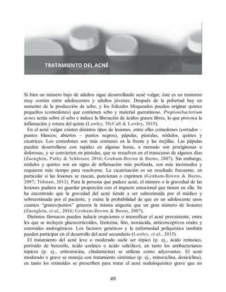 Si bien un número bajo de adultos sigue desarrollando acné vulgar, éste es un trastorno
muy común entre adolescentes y adultos jóvenes. Después de la pubertad hay un
aumento de la producción de sebo, y los folículos bloqueados pueden originar quistes
pequeños (comedones) que contienen sebo y material queratinoso. Propionibacterium
acnes actúa sobre el sebo e induce la liberación de ácidos grasos libres, lo que provoca la
inflamación y rotura del quiste (Lawley, McCall  Lawley, 2015).
En el acné vulgar existen distintos tipos de lesiones, entre ellas comedones (cerrados –
puntos blancos; abiertos – puntos negros), pápulas, pústulas, nódulos, quistes y
cicatrices. Los comedones son más comunes en la frente y las mejillas. Las pápulas
pueden desarrollarse con rapidez en algunas horas, a menudo son pruriginosas o
dolorosas, y se convierten en pústulas, que se resuelven en el transcurso de algunos días
(Zaenglein, Pathy  Schlosser, 2016; Graham-Brown  Burns, 2007). Sin embargo,
nódulos y quistes son un signo de inflamación más profunda, son más incómodos y
requieren más tiempo para resolverse. La cicatrización es un resultado frecuente, en
particular si las lesiones se rascan, puncionan o exprimen (Graham-Brown  Burns,
2007; Tidman, 2012). Para la persona que padece acné, el número o la gravedad de las
lesiones pudiera no guardar proporción con el impacto emocional que tienen en ella. Se
ha encontrado que la gravedad del acné tiende a ser subestimada por el médico y
sobreestimada por el paciente, y existe la probabilidad de que en un adolescente unos
cuantos “granos/puntos” generen la misma angustia que un gran número de lesiones
(Zaenglein, et al., 2016; Graham-Brown  Burns, 2007).
Distintos fármacos pueden inducir erupciones o intensificar el acné preexistente, entre
los que se incluyen glucocorticoides, fenitoína, litio, isoniacida, anticonceptivos orales y
esteroides androgénicos. Los factores genéticos y la enfermedad poliquística también
pueden participar en el desarrollo del acné secundario (Lawley, et al., 2015).
El tratamiento del acné leve o moderado suele ser tópico (p. ej., ácido retinoico,
peróxido de benzoílo, ácido azelaico o ácido salicílico), en tanto los antibacterianos
tópicos (p. ej., eritromicina, clindamicina) se utilizan como adyuvantes. El acné
moderado o grave se maneja con tratamiento sistémico (p. ej., minociclina, doxiciclina),
en tanto los retinoides se prescriben para tratar el acné noduloquístico grave que no
49
ERRNVPHGLFRVRUJ
 