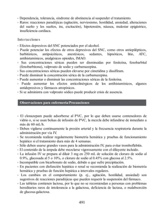 • Dependencia, tolerancia, síndrome de abstinencia al suspender el tratamiento.
• Raros: reacciones paradójicas (agitación, nerviosismo, hostilidad, ansiedad, alteraciones
del sueño y los sueños, ira, excitación), hipotensión, náusea, malestar epigástrico,
insuficiencia cardiaca.
Interacciones
• Efectos depresivos del SNC potenciados por el alcohol.
• Puede potenciar los efectos de otros depresivos del SNC, como otros antiepilépticos,
barbitúricos, antipsicóticos, anestésicos, sedantes, hipnóticos, litio, ATC,
antihistamínicos, analgésicos opioides, IMAO.
• Sus concentraciones séricas pueden ser disminuidas por fenitoína, fenobarbital
(fenobarbitona), valproato de sodio y carbamazepina.
• Sus concentraciones séricas pueden elevarse por cimetidina y disulfiram.
• Puede disminuir la concentración sérica de la carbamazepina.
• Puede aumentar o disminuir las concentraciones séricas de la fenitoína.
• Puede aumentar los efectos anticolinérgicos de los antihistamínicos, algunos
antidepresivos y fármacos atropínicos.
• Si se administra con valproato sódico puede producir crisis de ausencia.
Observaciones para enfermería/Precauciones
• El clonazepam puede adsorberse al PVC, por lo que deben usarse contenedores de
vidrio o, si se usan bolsas de infusión de PVC, la mezcla debe infundirse de inmediato a
más de 60 mL/h.
• Deben vigilarse continuamente la presión arterial y la frecuencia respiratoria durante la
administración por vía IV
.
• Se recomienda realizar regularmente biometría hemática y pruebas de funcionamiento
hepático si el tratamiento dura más de 4 semanas.
• Sólo deben usarse grandes vasos para la administración IV
, para evitar tromboflebitis.
• El contenido de la ámpula debe mezclarse vigorosamente con el diluyente incluido.
• La infusión IV se prepara al diluir 3 mg en 250 mL de solución de cloruro de sodio al
0.9%, glucosada al 5 o 10%, o cloruro de sodio al 0.45% con glucosa al 2.5%.
• Incompatible con bicarbonato de sodio, debido a que sufre precipitación.
• En pacientes con disfunción hepática o renal se recomienda la realización de biometría
hemática y pruebas de función hepática a intervalos regulares.
• Los cambios en el comportamiento (p. ej., agitación, hostilidad, ansiedad) son
sugestivos de reacciones paradójicas que pueden requerir la suspensión del fármaco.
• Las tabletas contienen lactosa, por lo que no se recomiendan a personas con problemas
hereditarios raros de intolerancia a la galactosa, deficiencia de lactasa, o malabsorción
de glucosa-galactosa.
491
ERRNVPHGLFRVRUJ
 