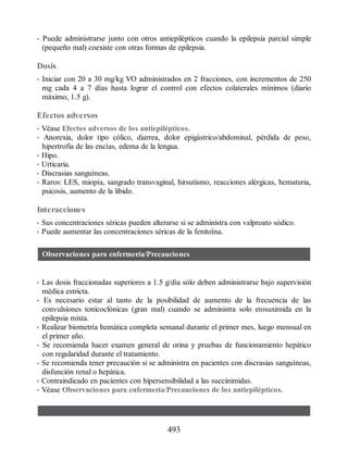 • Puede administrarse junto con otros antiepilépticos cuando la epilepsia parcial simple
(pequeño mal) coexiste con otras formas de epilepsia.
Dosis
• Iniciar con 20 a 30 mg/kg VO administrados en 2 fracciones, con incrementos de 250
mg cada 4 a 7 días hasta lograr el control con efectos colaterales mínimos (diario
máximo, 1.5 g).
Efectos adversos
• Véase Efectos adversos de los antiepilépticos.
• Anorexia, dolor tipo cólico, diarrea, dolor epigástrico/abdominal, pérdida de peso,
hipertrofia de las encías, edema de la lengua.
• Hipo.
• Urticaria.
• Discrasias sanguíneas.
• Raros: LES, miopía, sangrado transvaginal, hirsutismo, reacciones alérgicas, hematuria,
psicosis, aumento de la libido.
Interacciones
• Sus concentraciones séricas pueden alterarse si se administra con valproato sódico.
• Puede aumentar las concentraciones séricas de la fenitoína.
Observaciones para enfermería/Precauciones
• Las dosis fraccionadas superiores a 1.5 g/día sólo deben administrarse bajo supervisión
médica estricta.
• Es necesario estar al tanto de la posibilidad de aumento de la frecuencia de las
convulsiones tonicoclónicas (gran mal) cuando se administra solo etosuximida en la
epilepsia mixta.
• Realizar biometría hemática completa semanal durante el primer mes, luego mensual en
el primer año.
• Se recomienda hacer examen general de orina y pruebas de funcionamiento hepático
con regularidad durante el tratamiento.
• Se recomienda tener precaución si se administra en pacientes con discrasias sanguíneas,
disfunción renal o hepática.
• Contraindicado en pacientes con hipersensibilidad a las succinimidas.
• Véase Observaciones para enfermería/Precauciones de los antiepilépticos.
493
ERRNVPHGLFRVRUJ
 