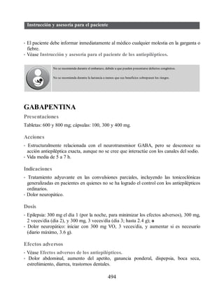 Instrucción y asesoría para el paciente
• El paciente debe informar inmediatamente al médico cualquier molestia en la garganta o
fiebre.
• Véase Instrucción y asesoría para el paciente de los antiepilépticos.
No se recomienda durante el embarazo, debido a que pueden presentarse defectos congénitos.
No se recomienda durante la lactancia a menos que sus beneficios sobrepasen los riesgos.
GABAPENTINA
Presentaciones
Tabletas: 600 y 800 mg; cápsulas: 100, 300 y 400 mg.
Acciones
• Estructuralmente relacionada con el neurotransmisor GABA, pero se desconoce su
acción antiepiléptica exacta, aunque no se cree que interactúe con los canales del sodio.
• Vida media de 5 a 7 h.
Indicaciones
• Tratamiento adyuvante en las convulsiones parciales, incluyendo las tonicoclónicas
generalizadas en pacientes en quienes no se ha logrado el control con los antiepilépticos
ordinarios.
• Dolor neuropático.
Dosis
• Epilepsia: 300 mg el día 1 (por la noche, para minimizar los efectos adversos), 300 mg,
2 veces/día (día 2), y 300 mg, 3 veces/día (día 3; hasta 2.4 g); o
• Dolor neuropático: iniciar con 300 mg VO, 3 veces/día, y aumentar si es necesario
(diario máximo, 3.6 g).
Efectos adversos
• Véase Efectos adversos de los antiepilépticos.
• Dolor abdominal, aumento del apetito, ganancia ponderal, dispepsia, boca seca,
estreñimiento, diarrea, trastornos dentales.
494
ERRNVPHGLFRVRUJ
 