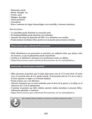 • Disfunción eréctil.
• Rinitis, faringitis, tos.
• Prurito, acné.
• Mialgias, dorsalgia.
• Edema periférico.
• Leucopenia.
• Raros: exantema de origen farmacológico con eosinofilia y síntomas sistémicos.
Interacciones
• La cimetidina puede disminuir su excreción renal.
• Su biodisponibilidad puede disminuir con antiácidos.
• Aumento del riesgo de depresión del SNC si se administra con morfina.
• Puede producir resultados falsos positivos en la prueba para proteínas urinarias.
Observaciones para enfermería/Precauciones
• Debe administrarse con precaución en pacientes con epilepsia mixta, que incluye crisis
de ausencia, ya que la gabapentina puede exacerbarlas.
• Cautela si se administra a pacientes con insuficiencia renal o en diálisis.
• Véase Observaciones para enfermería/Precauciones de los antiepilépticos.
Instrucción y asesoría para el paciente
• Debe advertirse al paciente que no debe dejar pasar más de 12 h entre dosis. Si omite
una y lo recuerda antes de 4 h, puede tomarla. Si transcurren más de 4 h, no se toma y
la dosis siguiente se ingiere en el horario habitual.
• Puede tomarse con o sin alimentos.
• Advertir al paciente que no tome antiácidos para el alivio de la pirosis o el reflujo en el
transcurso de 2 h de la gabapentina.
• Comentar al paciente que debe solicitar atención médica inmediata si presenta fiebre,
inflamación glandular o exantema.
• Véase Observaciones para enfermería/Precauciones de los antiepilépticos.
Sólo se administra durante el embarazo y la lactancia si sus beneficios sobrepasan los riesgos.
495
ERRNVPHGLFRVRUJ
 