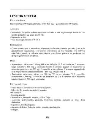 LEVETIRACETAM
Presentaciones
Frasco ámpula: 500 mg/mL; tabletas: 250 y 500 mg, 1 g; suspensión: 100 mg/mL.
Acciones
• Mecanismo de acción anticonvulsivo desconocido, si bien se piensa que interactúa con
un sitio específico de unión en el SNC.
• Metabolito activo.
• Vida media aproximada de 6 a 8 h.
Indicaciones
• Como monoterapia o tratamiento adyuvante en las convulsiones parciales (con o sin
generalización secundaria), convulsiones mioclónicas en los pacientes con epilepsia
mioclónica juvenil, o epilepsia tonicoclónica generalizada primaria en pacientes con
epilepsia generalizada idiopática.
Dosis
• Monoterapia: iniciar con 250 mg VO o por infusión IV
, 2 veces/día por 2 semanas,
luego aumentar a 500 mg, 2 veces/día durante 2 semanas; pueden ser necesarios los
aumentos posteriores de 250 mg, 2 veces/día a intervalos de 2 semanas, dependiendo
de la respuesta clínica (diario máximo 1 500 mg, 2 veces/día); o
• Tratamiento adyuvante: iniciar con 500 mg VO o por infusión IV
, 2 veces/día,
aumentando a 500 mg, 2 veces/día en intervalos de 2 a 4 semanas, si es necesario
(diario máximo, 1 500 mg, 2 veces/día).
Efectos adversos
• Véase Efectos adversos de los antiepilépticos.
• Infección del aparato respiratorio superior.
• Otitis media.
• Eccema, prurito.
• Somnolencia, insomnio, astenia, cefalea, fatiga.
• Anorexia, gastroenteritis, gingivitis, trastornos dentales, aumento de peso, dolor
abdominal.
• Equimosis, trombocitopenia.
• Aumento de la tos, faringitis, rinitis, sinusitis, rinofaringitis.
• Mialgias.
498
ERRNVPHGLFRVRUJ
 