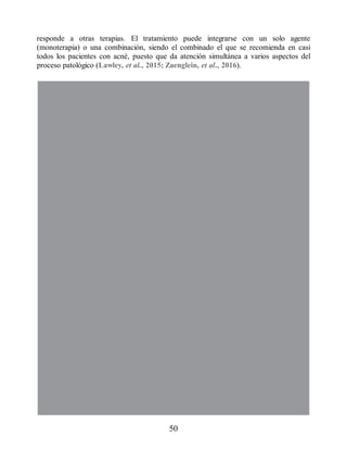 responde a otras terapias. El tratamiento puede integrarse con un solo agente
(monoterapia) o una combinación, siendo el combinado el que se recomienda en casi
todos los pacientes con acné, puesto que da atención simultánea a varios aspectos del
proceso patológico (Lawley, et al., 2015; Zaenglein, et al., 2016).
50
ERRNVPHGLFRVRUJ
 