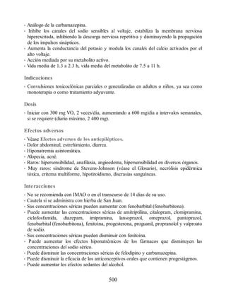 • Análogo de la carbamazepina.
• Inhibe los canales del sodio sensibles al voltaje, estabiliza la membrana nerviosa
hiperexcitada, inhibiendo la descarga nerviosa repetitiva y disminuyendo la propagación
de los impulsos sinápticos.
• Aumenta la conductancia del potasio y modula los canales del calcio activados por el
alto voltaje.
• Acción mediada por su metabolito activo.
• Vida media de 1.3 a 2.3 h, vida media del metabolito de 7.5 a 11 h.
Indicaciones
• Convulsiones tonicoclónicas parciales o generalizadas en adultos o niños, ya sea como
monoterapia o como tratamiento adyuvante.
Dosis
• Iniciar con 300 mg VO, 2 veces/día, aumentando a 600 mg/día a intervalos semanales,
si se requiere (diario máximo, 2 400 mg).
Efectos adversos
• Véase Efectos adversos de los antiepilépticos.
• Dolor abdominal, estreñimiento, diarrea.
• Hiponatremia asintomática.
• Alopecia, acné.
• Raros: hipersensibilidad, anafilaxia, angioedema, hipersensibilidad en diversos órganos.
• Muy raros: síndrome de Stevens-Johnson (véase el Glosario), necrólisis epidérmica
tóxica, eritema multiforme, hipotiroidismo, discrasias sanguíneas.
Interacciones
• No se recomienda con IMAO o en el transcurso de 14 días de su uso.
• Cautela si se administra con hierba de San Juan.
• Sus concentraciones séricas pueden aumentar con fenobarbital (fenobarbitona).
• Puede aumentar las concentraciones séricas de amitriptilina, citalopram, clomipramina,
ciclofosfamida, diazepam, imipramina, lansoprazol, omeprazol, pantoprazol,
fenobarbital (fenobarbitona), fenitoína, progesterona, proguanil, propranolol y valproato
de sodio.
• Sus concentraciones séricas pueden disminuir con fenitoína.
• Puede aumentar los efectos hiponatrémicos de los fármacos que disminuyen las
concentraciones del sodio sérico.
• Puede disminuir las concentraciones séricas de felodipino y carbamazepina.
• Puede disminuir la eficacia de los anticonceptivos orales que contienen progestágenos.
• Puede aumentar los efectos sedantes del alcohol.
500
ERRNVPHGLFRVRUJ
 