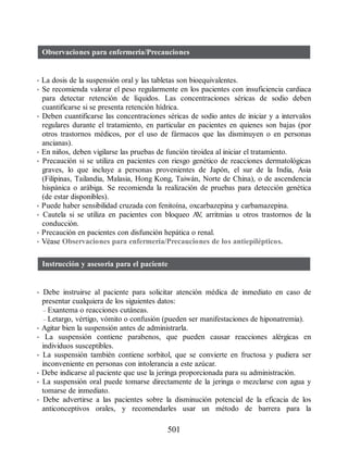 Observaciones para enfermería/Precauciones
• La dosis de la suspensión oral y las tabletas son bioequivalentes.
• Se recomienda valorar el peso regularmente en los pacientes con insuficiencia cardiaca
para detectar retención de líquidos. Las concentraciones séricas de sodio deben
cuantificarse si se presenta retención hídrica.
• Deben cuantificarse las concentraciones séricas de sodio antes de iniciar y a intervalos
regulares durante el tratamiento, en particular en pacientes en quienes son bajas (por
otros trastornos médicos, por el uso de fármacos que las disminuyen o en personas
ancianas).
• En niños, deben vigilarse las pruebas de función tiroidea al iniciar el tratamiento.
• Precaución si se utiliza en pacientes con riesgo genético de reacciones dermatológicas
graves, lo que incluye a personas provenientes de Japón, el sur de la India, Asia
(Filipinas, Tailandia, Malasia, Hong Kong, Taiwán, Norte de China), o de ascendencia
hispánica o arábiga. Se recomienda la realización de pruebas para detección genética
(de estar disponibles).
• Puede haber sensibilidad cruzada con fenitoína, oxcarbazepina y carbamazepina.
• Cautela si se utiliza en pacientes con bloqueo A
V
, arritmias u otros trastornos de la
conducción.
• Precaución en pacientes con disfunción hepática o renal.
• Véase Observaciones para enfermería/Precauciones de los antiepilépticos.
Instrucción y asesoría para el paciente
• Debe instruirse al paciente para solicitar atención médica de inmediato en caso de
presentar cualquiera de los siguientes datos:
– Exantema o reacciones cutáneas.
– Letargo, vértigo, vómito o confusión (pueden ser manifestaciones de hiponatremia).
• Agitar bien la suspensión antes de administrarla.
• La suspensión contiene parabenos, que pueden causar reacciones alérgicas en
individuos susceptibles.
• La suspensión también contiene sorbitol, que se convierte en fructosa y pudiera ser
inconveniente en personas con intolerancia a este azúcar.
• Debe indicarse al paciente que use la jeringa proporcionada para su administración.
• La suspensión oral puede tomarse directamente de la jeringa o mezclarse con agua y
tomarse de inmediato.
• Debe advertirse a las pacientes sobre la disminución potencial de la eficacia de los
anticonceptivos orales, y recomendarles usar un método de barrera para la
501
ERRNVPHGLFRVRUJ
 