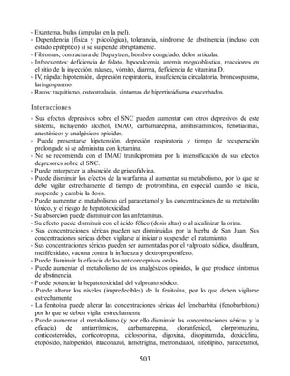 • Exantema, bulas (ámpulas en la piel).
• Dependencia (física y psicológica), tolerancia, síndrome de abstinencia (incluso con
estado epiléptico) si se suspende abruptamente.
• Fibromas, contractura de Dupuytren, hombro congelado, dolor articular.
• Infrecuentes: deficiencia de folato, hipocalcemia, anemia megaloblástica, reacciones en
el sitio de la inyección, náusea, vómito, diarrea, deficiencia de vitamina D.
• IV
, rápida: hipotensión, depresión respiratoria, insuficiencia circulatoria, broncospasmo,
laringospasmo.
• Raros: raquitismo, osteomalacia, síntomas de hipertiroidismo exacerbados.
Interacciones
• Sus efectos depresivos sobre el SNC pueden aumentar con otros depresivos de este
sistema, incluyendo alcohol, IMAO, carbamazepina, antihistamínicos, fenotiacinas,
anestésicos y analgésicos opioides.
• Puede presentarse hipotensión, depresión respiratoria y tiempo de recuperación
prolongado si se administra con ketamina.
• No se recomienda con el IMAO tranilcipromina por la intensificación de sus efectos
depresores sobre el SNC.
• Puede entorpecer la absorción de griseofulvina.
• Puede disminuir los efectos de la warfarina al aumentar su metabolismo, por lo que se
debe vigilar estrechamente el tiempo de protrombina, en especial cuando se inicia,
suspende y cambia la dosis.
• Puede aumentar el metabolismo del paracetamol y las concentraciones de su metabolito
tóxico, y el riesgo de hepatotoxicidad.
• Su absorción puede disminuir con las anfetaminas.
• Su efecto puede disminuir con el ácido fólico (dosis altas) o al alcalinizar la orina.
• Sus concentraciones séricas pueden ser disminuidas por la hierba de San Juan. Sus
concentraciones séricas deben vigilarse al iniciar o suspender el tratamiento.
• Sus concentraciones séricas pueden ser aumentadas por el valproato sódico, disulfiram,
metilfenidato, vacuna contra la influenza y dextropropoxifeno.
• Puede disminuir la eficacia de los anticonceptivos orales.
• Puede aumentar el metabolismo de los analgésicos opioides, lo que produce síntomas
de abstinencia.
• Puede potenciar la hepatotoxicidad del valproato sódico.
• Puede alterar los niveles (impredecibles) de la fenitoína, por lo que deben vigilarse
estrechamente
• La fenitoína puede alterar las concentraciones séricas del fenobarbital (fenobarbitona)
por lo que se deben vigilar estrechamente
• Puede aumentar el metabolismo (y por ello disminuir las concentraciones séricas y la
eficacia) de antiarrítmicos, carbamazepina, cloranfenicol, clorpromazina,
corticosteroides, corticotropina, ciclosporina, digoxina, disopiramida, doxiciclina,
etopósido, haloperidol, itraconazol, lamotrigina, metronidazol, nifedipino, paracetamol,
503
ERRNVPHGLFRVRUJ
 
