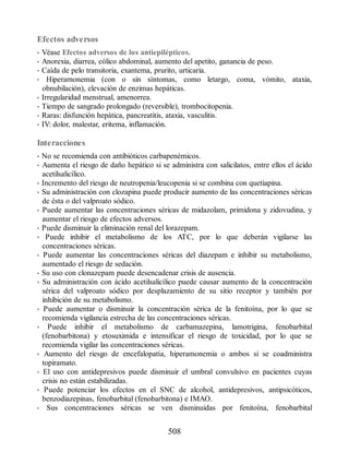Efectos adversos
• Véase Efectos adversos de los antiepilépticos.
• Anorexia, diarrea, cólico abdominal, aumento del apetito, ganancia de peso.
• Caída de pelo transitoria, exantema, prurito, urticaria.
• Hiperamonemia (con o sin síntomas, como letargo, coma, vómito, ataxia,
obnubilación), elevación de enzimas hepáticas.
• Irregularidad menstrual, amenorrea.
• Tiempo de sangrado prolongado (reversible), trombocitopenia.
• Raras: disfunción hepática, pancreatitis, ataxia, vasculitis.
• IV: dolor, malestar, eritema, inflamación.
Interacciones
• No se recomienda con antibióticos carbapenémicos.
• Aumenta el riesgo de daño hepático si se administra con salicilatos, entre ellos el ácido
acetilsalicílico.
• Incremento del riesgo de neutropenia/leucopenia si se combina con quetiapina.
• Su administración con clozapina puede producir aumento de las concentraciones séricas
de ésta o del valproato sódico.
• Puede aumentar las concentraciones séricas de midazolam, primidona y zidovudina, y
aumentar el riesgo de efectos adversos.
• Puede disminuir la eliminación renal del lorazepam.
• Puede inhibir el metabolismo de los ATC, por lo que deberán vigilarse las
concentraciones séricas.
• Puede aumentar las concentraciones séricas del diazepam e inhibir su metabolismo,
aumentado el riesgo de sedación.
• Su uso con clonazepam puede desencadenar crisis de ausencia.
• Su administración con ácido acetilsalicílico puede causar aumento de la concentración
sérica del valproato sódico por desplazamiento de su sitio receptor y también por
inhibición de su metabolismo.
• Puede aumentar o disminuir la concentración sérica de la fenitoína, por lo que se
recomienda vigilancia estrecha de las concentraciones séricas.
• Puede inhibir el metabolismo de carbamazepina, lamotrigina, fenobarbital
(fenobarbitona) y etosuximida e intensificar el riesgo de toxicidad, por lo que se
recomienda vigilar las concentraciones séricas.
• Aumento del riesgo de encefalopatía, hiperamonemia o ambos si se coadministra
topiramato.
• El uso con antidepresivos puede disminuir el umbral convulsivo en pacientes cuyas
crisis no están estabilizadas.
• Puede potenciar los efectos en el SNC de alcohol, antidepresivos, antipsicóticos,
benzodiazepinas, fenobarbital (fenobarbitona) e IMAO.
• Sus concentraciones séricas se ven disminuidas por fenitoína, fenobarbital
508
ERRNVPHGLFRVRUJ
 