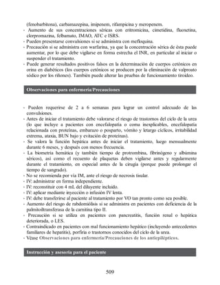 (fenobarbitona), carbamazepina, imipenem, rifampicina y meropenem.
• Aumento de sus concentraciones séricas con eritromicina, cimetidina, fluoxetina,
clorpromazina, felbamato, IMAO, ATC e ISRS.
• Pueden presentarse convulsiones si se administra con mefloquina.
• Precaución si se administra con warfarina, ya que la concentración sérica de ésta puede
aumentar, por lo que debe vigilarse en forma estrecha el INR, en particular al iniciar o
suspender el tratamiento.
• Puede generar resultados positivos falsos en la determinación de cuerpos cetónicos en
orina en diabéticos (los cuerpos cetónicos se producen por la eliminación de valproato
sódico por los riñones). También puede alterar las pruebas de funcionamiento tiroideo.
Observaciones para enfermería/Precauciones
• Pueden requerirse de 2 a 6 semanas para lograr un control adecuado de las
convulsiones.
• Antes de iniciar el tratamiento debe valorarse el riesgo de trastornos del ciclo de la urea
(lo que incluye a pacientes con encefalopatía o coma inexplicables, encefalopatía
relacionada con proteínas, embarazo o posparto, vómito y letargo cíclicos, irritabilidad
extrema, ataxia, BUN bajo y evitación de proteínas).
• Se valora la función hepática antes de iniciar el tratamiento, luego mensualmente
durante 6 meses, y después con menos frecuencia.
• La biometría hemática (y también tiempo de protrombina, fibrinógeno y albúmina
séricos), así como el recuento de plaquetas deben vigilarse antes y regularmente
durante el tratamiento, en especial antes de la cirugía (porque puede prolongar el
tiempo de sangrado).
• No se recomienda por vía IM, ante el riesgo de necrosis tisular.
• IV: administrar en forma independiente.
• IV: reconstituir con 4 mL del diluyente incluido.
• IV: aplicar mediante inyección o infusión IV lenta.
• IV: debe transferirse al paciente al tratamiento por VO tan pronto como sea posible.
• Aumento del riesgo de rabdomiólisis si se administra en pacientes con deficiencia de la
palmitoiltransferasa de la carnitina tipo II.
• Precaución si se utiliza en pacientes con pancreatitis, función renal o hepática
deteriorada, o LES.
• Contraindicado en pacientes con mal funcionamiento hepático (incluyendo antecedentes
familiares de hepatitis), porfiria o trastornos conocidos del ciclo de la urea.
• Véase Observaciones para enfermería/Precauciones de los antiepilépticos.
Instrucción y asesoría para el paciente
509
ERRNVPHGLFRVRUJ
 