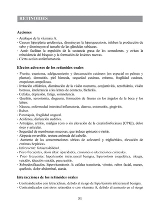 RETINOIDES
Acciones
• Análogos de la vitamina A.
• Causan hiperplasia epidérmica, disminuyen la hiperqueratosis, inhiben la producción de
sebo y disminuyen el tamaño de las glándulas sebáceas.
• Acné: facilitan la expulsión de la sustancia grasa de los comedones, y evitan la
reincidencia del bloqueo y la formación de lesiones nuevas.
• Cierta acción antiinflamatoria.
Efectos adversos de los retinoides orales
• Prurito, exantema, adelgazamiento y descamación cutáneos (en especial en palmas y
plantas), dermatitis, piel húmeda, sequedad cutánea, eritema, fragilidad cutánea,
erupciones ampollosas.
• Irritación oftálmica, disminución de la visión nocturna, conjuntivitis, xeroftalmía, visión
borrosa, intolerancia a los lentes de contacto, blefaritis.
• Cefalea, depresión, fatiga, somnolencia.
• Queilitis, xerostomía, disgeusia, formación de fisuras en los ángulos de la boca y los
labios.
• Náusea, enfermedad intestinal inflamatoria, diarrea, estomatitis, gingivitis.
• Rubor.
• Paroniquia, fragilidad ungueal.
• Acúfenos, disfunción auditiva.
• Artralgias, artritis, mialgias (con o sin elevación de la creatinfosfocinasa [CPK]), dolor
óseo y articular.
• Sequedad de membranas mucosas, que induce epistaxis o rinitis.
• Alopecia reversible, textura anómala del cabello.
• Aumento de las concentraciones séricas de colesterol y triglicéridos, elevación de
enzimas hepáticas.
• Infrecuente: fotosensibilidad.
• Poco frecuentes, dosis altas: opacidades, erosiones o ulceraciones corneales.
• Poco frecuentes: hipertensión intracraneal benigna, hiperostosis esquelética, alergia,
suicidio, ideación suicida, pancreatitis.
• Sobredosificación, hipervitaminosis A: cefalea transitoria, vómito, rubor facial, mareo,
queilosis, dolor abdominal, ataxia.
Interacciones de los retinoides orales
• Contraindicados con tetraciclinas, debido al riesgo de hipertensión intracraneal benigna.
• Contraindicados con otros retinoides o con vitamina A, debido al aumento en el riesgo
51
ERRNVPHGLFRVRUJ
 