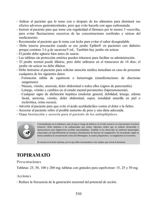 • Indicar al paciente que lo tome con o después de los alimentos para disminuir sus
efectos adversos gastrointestinales, pero que evite hacerlo con agua carbonatada.
• Instruir al paciente para que tome con regularidad el fármaco por lo menos 3 veces/día,
para evitar fluctuaciones excesivas de las concentraciones cerebrales y séricas del
medicamento.
• Recomendar al paciente que lo tome con leche para evitar el sabor desagradable.
• Debe tenerse precaución cuando se use jarabe Epilim® en pacientes con diabetes
porque contiene 3.6 g de sacarosa/5 mL. También hay jarabe sin azúcar.
• El jarabe debe agitarse bien antes de usarse.
• Las tabletas sin protección entérica pueden triturarse para facilitar su administración.
• El jarabe normal puede diluirse, pero debe utilizarse en el transcurso de 14 días; el
jarabe sin azúcar no debe diluirse.
• Debe instruirse al paciente para solicitar atención médica inmediata en caso de presentar
cualquiera de los siguientes datos:
– Formación súbita de equimosis o hemorragia (manifestaciones de discrasias
sanguíneas).
– Náusea, vómito, anorexia, dolor abdominal o todos ellos (signos de pancreatitis).
– Letargo, vómito y cambios en el estado mental persistentes (hiperamonemia).
– Cualquier signo de disfunción hepática (malestar general, debilidad, letargo, edema
facial, anorexia, vómito, dolor abdominal, sopor, tonalidad amarilla en piel o
esclerótica, orina oscura).
• Advertir al paciente para que evite el ácido acetilsalicílico contra el dolor o la fiebre.
• Asesorar al paciente sobre el posible aumento de peso y una dieta adecuada.
• Véase Instrucción y asesoría para el paciente de los antiepilépticos.
Contraindicado en el embarazo, ante el mayor riesgo de defectos en el tubo neural si se toma durante el primer
trimestre. Debe indicarse a las embarazadas que toman valproato sódico que se realicen ultrasonido y
amniocentesis para diagnosticar posibles anormalidades. También se ha observado un síndrome hemorrágico
relacionado con hipofibrinemia en neonatos (disminución de factores de coagulación). Se recomienda vigilar en
forma cuidadosa la concentración sérica del fibrinógeno, la cuenta plaquetaria y la coagulación en el neonato.
Se secreta en la leche materna, por lo que debe recomendarse a las madres que eviten la lactancia.
TOPIRAMATO
Presentaciones
Tabletas: 25, 50, 100 y 200 mg; tabletas con gránulos para espolvorear: 15, 25 y 50 mg.
Acciones
• Reduce la frecuencia de la generación neuronal del potencial de acción.
510
ERRNVPHGLFRVRUJ
 