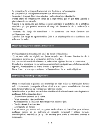 • Su concentración sérica puede disminuir con fenitoína y carbamazepina.
• Su concentración sérica puede aumentar con hidroclorotiacida.
• Aumenta el riesgo de hipopotasemia si se coadministra hidroclorotiacida.
• Puede alterar la concentración sérica de la metformina, por lo que debe vigilarse la
glucemia en forma estrecha.
• Cautela si se administra con fármacos anticolinérgicos o inhibidores de la anhidrasa
carbónica, ya que pueden aumentar el riesgo de disminución de la sudoración e
hipertermia.
• Aumento del riesgo de nefrolitiasis si se administra con otros fármacos que
predispongan a esto.
• Aumento del riesgo de hiperamonemia (con o sin encefalopatía) si se administra con
valproato de sodio.
Observaciones para enfermería/Precauciones
• Debe corregirse la deshidratación antes de iniciar el tratamiento.
• El paciente debe ser vigilado en forma estrecha para detectar disminución de la
sudoración, aumento de la temperatura corporal o ambos.
• Las concentraciones de bicarbonato de sodio deben vigilarse durante el tratamiento.
• Cautela si se administra en pacientes con antecedentes psiquiátricos, disfunción renal o
hepática, o antecedentes de litiasis urinaria o hipercalciuria.
• Véase Observaciones para enfermería/Precauciones de los antiepilépticos.
Instrucción y asesoría para el paciente
• Debe recomendarse al paciente que mantenga un buen estado de hidratación durante
todo el tratamiento (en especial si hace ejercicio o se expone a condiciones calurosas)
para disminuir el riesgo de formación de cálculos renales.
• Debe instruirse al paciente para solicitar atención médica inmediata en caso de presentar
cualquiera de los siguientes datos:
– Dolor ocular o cambios en la visión.
– Fatiga, anorexia o hiperventilación.
– Adormecimiento o sensación de hormigueo en manos o pies.
– Disminución de la sudoración.
– Dolor renal o en flancos.
• Las pacientes que toman anticonceptivos orales deben ser instruidas para informar
cualquier cambio en los patrones de sangrado menstrual y utilizar métodos
anticonceptivos alternativos (p. ej., de barrera) para evitar el embarazo durante el
tratamiento.
512
ERRNVPHGLFRVRUJ
 