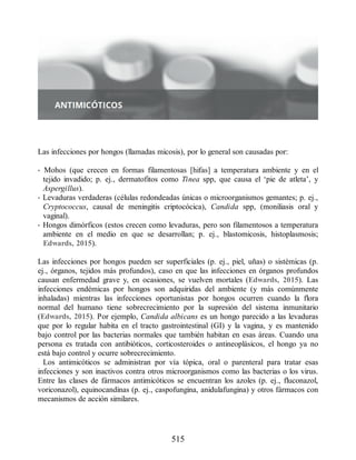 Las infecciones por hongos (llamadas micosis), por lo general son causadas por:
• Mohos (que crecen en formas filamentosas [hifas] a temperatura ambiente y en el
tejido invadido; p. ej., dermatofitos como Tinea spp, que causa el ‘pie de atleta’, y
Aspergillus).
• Levaduras verdaderas (células redondeadas únicas o microorganismos gemantes; p. ej.,
Cryptococcus, causal de meningitis criptocócica), Candida spp, (moniliasis oral y
vaginal).
• Hongos dimórficos (estos crecen como levaduras, pero son filamentosos a temperatura
ambiente en el medio en que se desarrollan; p. ej., blastomicosis, histoplasmosis;
Edwards, 2015).
Las infecciones por hongos pueden ser superficiales (p. ej., piel, uñas) o sistémicas (p.
ej., órganos, tejidos más profundos), caso en que las infecciones en órganos profundos
causan enfermedad grave y, en ocasiones, se vuelven mortales (Edwards, 2015). Las
infecciones endémicas por hongos son adquiridas del ambiente (y más comúnmente
inhaladas) mientras las infecciones oportunistas por hongos ocurren cuando la flora
normal del humano tiene sobrecrecimiento por la supresión del sistema inmunitario
(Edwards, 2015). Por ejemplo, Candida albicans es un hongo parecido a las levaduras
que por lo regular habita en el tracto gastrointestinal (GI) y la vagina, y es mantenido
bajo control por las bacterias normales que también habitan en esas áreas. Cuando una
persona es tratada con antibióticos, corticosteroides o antineoplásicos, el hongo ya no
está bajo control y ocurre sobrecrecimiento.
Los antimicóticos se administran por vía tópica, oral o parenteral para tratar esas
infecciones y son inactivos contra otros microorganismos como las bacterias o los virus.
Entre las clases de fármacos antimicóticos se encuentran los azoles (p. ej., fluconazol,
voriconazol), equinocandinas (p. ej., caspofungina, anidulafungina) y otros fármacos con
mecanismos de acción similares.
515
ERRNVPHGLFRVRUJ
 