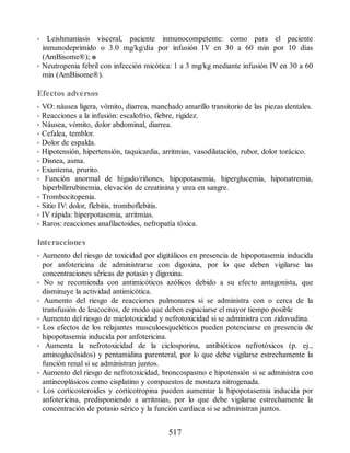 • Leishmaniasis visceral, paciente inmunocompetente: como para el paciente
inmunodeprimido o 3.0 mg/kg/día por infusión IV en 30 a 60 min por 10 días
(AmBisome®); o
• Neutropenia febril con infección micótica: 1 a 3 mg/kg mediante infusión IV en 30 a 60
min (AmBisome®).
Efectos adversos
• VO: náusea ligera, vómito, diarrea, manchado amarillo transitorio de las piezas dentales.
• Reacciones a la infusión: escalofrío, fiebre, rigidez.
• Náusea, vómito, dolor abdominal, diarrea.
• Cefalea, temblor.
• Dolor de espalda.
• Hipotensión, hipertensión, taquicardia, arritmias, vasodilatación, rubor, dolor torácico.
• Disnea, asma.
• Exantema, prurito.
• Función anormal de hígado/riñones, hipopotasemia, hiperglucemia, hiponatremia,
hiperbilirrubinemia, elevación de creatinina y urea en sangre.
• Trombocitopenia.
• Sitio IV: dolor, flebitis, tromboflebitis.
• IV rápida: hiperpotasemia, arritmias.
• Raros: reacciones anafilactoides, nefropatía tóxica.
Interacciones
• Aumento del riesgo de toxicidad por digitálicos en presencia de hipopotasemia inducida
por anfotericina de administrarse con digoxina, por lo que deben vigilarse las
concentraciones séricas de potasio y digoxina.
• No se recomienda con antimicóticos azólicos debido a su efecto antagonista, que
disminuye la actividad antimicótica.
• Aumento del riesgo de reacciones pulmonares si se administra con o cerca de la
transfusión de leucocitos, de modo que deben espaciarse el mayor tiempo posible
• Aumento del riesgo de mielotoxicidad y nefrotoxicidad si se administra con zidovudina.
• Los efectos de los relajantes musculoesqueléticos pueden potenciarse en presencia de
hipopotasemia inducida por anfotericina.
• Aumenta la nefrotoxicidad de la ciclosporina, antibióticos nefrotóxicos (p. ej.,
aminoglucósidos) y pentamidina parenteral, por lo que debe vigilarse estrechamente la
función renal si se administran juntos.
• Aumento del riesgo de nefrotoxicidad, broncospasmo e hipotensión si se administra con
antineoplásicos como cisplatino y compuestos de mostaza nitrogenada.
• Los corticosteroides y corticotropina pueden aumentar la hipopotasemia inducida por
anfotericina, predisponiendo a arritmias, por lo que debe vigilarse estrechamente la
concentración de potasio sérico y la función cardiaca si se administran juntos.
517
ERRNVPHGLFRVRUJ
 