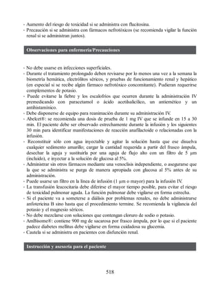 • Aumento del riesgo de toxicidad si se administra con flucitosina.
• Precaución si se administra con fármacos nefrotóxicos (se recomienda vigilar la función
renal si se administran juntos).
Observaciones para enfermería/Precauciones
• No debe usarse en infecciones superficiales.
• Durante el tratamiento prolongado deben revisarse por lo menos una vez a la semana la
biometría hemática, electrólitos séricos, y pruebas de funcionamiento renal y hepático
(en especial si se recibe algún fármaco nefrotóxico concomitante). Pudieran requerirse
complementos de potasio.
• Puede evitarse la fiebre y los escalofríos que ocurren durante la administración IV
premedicando con paracetamol o ácido acetilsalicílico, un antiemético y un
antihistamínico.
• Debe disponerse de equipo para reanimación durante su administración IV
.
• Abelcet®: se recomienda una dosis de prueba de 1 mg IV que se infunde en 15 a 30
min. El paciente debe ser observado estrechamente durante la infusión y los siguientes
30 min para identificar manifestaciones de reacción anafilactoide o relacionadas con la
infusión.
• Reconstituir sólo con agua inyectable y agitar la solución hasta que ese disuelva
cualquier sedimento amarillo; cargar la cantidad requerida a partir del frasco ámpula,
desechar la aguja y sustituirla por una aguja de flujo alto con un filtro de 5 µm
(incluido), e inyectar a la solución de glucosa al 5%.
• Administrar sin otros fármacos mediante una venoclisis independiente, o asegurarse que
la que se administra se purga de manera apropiada con glucosa al 5% antes de su
administración.
• Puede usarse un filtro en la línea de infusión (1 μm o mayor) para la infusión IV
.
• La transfusión leucocitaria debe diferirse el mayor tiempo posible, para evitar el riesgo
de toxicidad pulmonar aguda. La función pulmonar debe vigilarse en forma estrecha.
• Si el paciente va a someterse a diálisis por problemas renales, no debe administrarse
anfotericina B sino hasta que el procedimiento termine. Se recomienda la vigilancia del
potasio y el magnesio séricos.
• No debe mezclarse con soluciones que contengan cloruro de sodio o potasio.
• AmBisome®: contiene 900 mg de sacarosa por frasco ámpula, por lo que si el paciente
padece diabetes mellitus debe vigilarse en forma cuidadosa su glucemia.
• Cautela si se administra en pacientes con disfunción renal.
Instrucción y asesoría para el paciente
518
ERRNVPHGLFRVRUJ
 