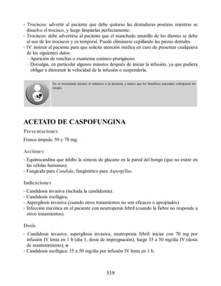 • Trociscos: advertir al paciente que debe quitarse las dentaduras postizas mientras se
disuelve el trocisco, y luego limpiarlas perfectamente.
• Trociscos: debe advertirse al paciente que el manchado amarillo de los dientes se debe
al uso de los trociscos y es temporal. Puede eliminarse cepillando las piezas dentales.
• IV: instruir al paciente para que solicite atención médica en caso de presentar cualquiera
de los siguientes datos:
– Aparición de ronchas o exantema cutáneo pruriginoso.
– Dorsalgia, en particular algunos minutos después de iniciar la infusión, ya que pudiera
obligar a disminuir la velocidad de la infusión o suspenderla.
No se recomienda durante el embarazo o la lactancia, a menos que los beneficios esperados sobrepasen los
riesgos.
ACETATO DE CASPOFUNGINA
Presentaciones
Frasco ámpula: 50 y 70 mg.
Acciones
• Equinocandina que inhibe la síntesis de glucano en la pared del hongo (que no existe en
las células humanas).
• Fungicida para Candida, fungistático para Aspergillus.
Indicaciones
• Candidosis invasiva (incluida la candidemia).
• Candidosis esofágica.
• Aspergilosis invasiva (cuando otros tratamientos no son eficaces o apropiados)
• Infección micótica en el paciente con neutropenia febril (cuando la fiebre no responde a
otros tratamientos).
Dosis
• Candidosis invasiva, aspergilosis invasiva, neutropenia febril: iniciar con 70 mg por
infusión IV lenta en 1 h (día 1, dosis de impregnación), luego 35 a 50 mg/día IV (dosis
de mantenimiento); o
• Candidosis esofágica: 35 a 50 mg/día por infusión IV lenta en 1 h.
519
ERRNVPHGLFRVRUJ
 