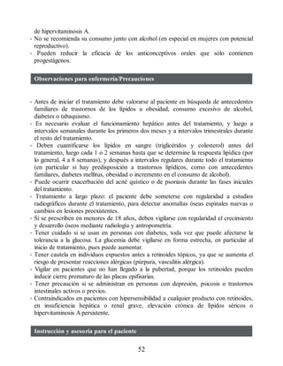 de hipervitaminosis A.
• No se recomienda su consumo junto con alcohol (en especial en mujeres con potencial
reproductivo).
• Pueden reducir la eficacia de los anticonceptivos orales que sólo contienen
progestágenos.
Observaciones para enfermería/Precauciones
• Antes de iniciar el tratamiento debe valorarse al paciente en búsqueda de antecedentes
familiares de trastornos de los lípidos u obesidad, consumo excesivo de alcohol,
diabetes o tabaquismo.
• Es necesario evaluar el funcionamiento hepático antes del tratamiento, y luego a
intervalos semanales durante los primeros dos meses y a intervalos trimestrales durante
el resto del tratamiento.
• Deben cuantificarse los lípidos en sangre (triglicéridos y colesterol) antes del
tratamiento, luego cada 1 o 2 semanas hasta que se determine la respuesta lipídica (por
lo general, 4 a 8 semanas), y después a intervalos regulares durante todo el tratamiento
(en particular si hay predisposición a trastornos lipídicos, como con antecedentes
familiares, diabetes mellitus, obesidad o incremento en el consumo de alcohol).
• Puede ocurrir exacerbación del acné quístico o de psoriasis durante las fases iniciales
del tratamiento.
• Tratamiento a largo plazo: el paciente debe someterse con regularidad a estudios
radiográficos durante el tratamiento, para detectar anomalías óseas espinales nuevas o
cambios en lesiones preexistentes.
• Si se prescriben en menores de 18 años, deben vigilarse con regularidad el crecimiento
y desarrollo óseos mediante radiología y antropometría.
• Tener cuidado si se usan en personas con diabetes, toda vez que puede afectarse la
tolerancia a la glucosa. La glucemia debe vigilarse en forma estrecha, en particular al
inicio de tratamiento, pues puede aumentar.
• Tener cautela en individuos expuestos antes a retinoides tópicos, ya que se aumenta el
riesgo de presentar reacciones alérgicas (púrpura, vasculitis alérgica).
• Vigilar en pacientes que no han llegado a la pubertad, porque los retinoides pueden
inducir cierre prematuro de las placas epifisarias.
• Tener precaución si se administran en personas con depresión, psicosis o trastornos
intestinales activos o previos.
• Contraindicados en pacientes con hipersensibilidad a cualquier producto con retinoides,
en insuficiencia hepática o renal grave, elevación crónica de lípidos séricos o
hipervitaminosis A persistente.
Instrucción y asesoría para el paciente
52
ERRNVPHGLFRVRUJ
 