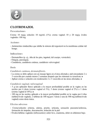 CLOTRIMAZOL
Presentaciones
Crema: 10 mg/g; solución: 10 mg/mL (1%); crema vaginal: 10 y 20 mg/g; óvulos
vaginales: 100 mg.
Acciones
• Antimicótico imidazólico que inhibe la síntesis del ergosterol en la membrana celular del
hongo.
Indicaciones
• Dermatofitos (p. ej., tiña de los pies, inguinal, del cuerpo, versicolor).
• Oniquia, paroniquia.
• Candidosis, candidosis cutánea, candidosis vulvovaginal.
Dosis
Candidosis cutánea, dermatofitosis.
• La crema se debe aplicar con un masaje ligero en el área afectada y piel circundante 2 o
3 veces/día por cuando menos 2 semanas después que los síntomas se resuelvan; o
• Aplicar crema o solución con moderación 2 o 3 veces/día en las áreas afectadas; o
Candidosis vaginal, vulvovaginal
• 5 g (un aplicador lleno) aplicado a la mayor profundidad posible en la vagina en las
noches por 6 dosis (crema vaginal al 1%), 3 dosis (crema vaginal al 2%) o 1 dosis
(crema vaginal al 10%); o
• 100 mg en las noches aplicado a la mayor profundidad posible en la vagina por 6 días
(tableta/óvulo vaginal), 2 tabletas de 100 mg por 3 dosis o una de 500 mg (tableta/óvulo
vaginal) como dosis única.
Efectos adversos
• Crema/solución: eritema, edema, prurito, urticaria, sensación punzante/ardorosa,
formación de ámpulas, descamación, irritación de la piel.
• Óvulos/tabletas vaginales (infrecuentes): ardor leve, exantema, dolor en abdomen bajo.
521
ERRNVPHGLFRVRUJ
 