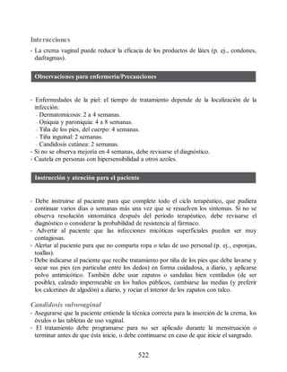 Interacciones
• La crema vaginal puede reducir la eficacia de los productos de látex (p. ej., condones,
diafragmas).
Observaciones para enfermería/Precauciones
• Enfermedades de la piel: el tiempo de tratamiento depende de la localización de la
infección:
– Dermatomicosis: 2 a 4 semanas.
– Oniquia y paroniquia: 4 a 8 semanas.
– Tiña de los pies, del cuerpo: 4 semanas.
– Tiña inguinal: 2 semanas.
– Candidosis cutánea: 2 semanas.
• Si no se observa mejoría en 4 semanas, debe revisarse el diagnóstico.
• Cautela en personas con hipersensibilidad a otros azoles.
Instrucción y atención para el paciente
• Debe instruirse al paciente para que complete todo el ciclo terapéutico, que pudiera
continuar varios días o semanas más una vez que se resuelven los síntomas. Si no se
observa resolución sintomática después del periodo terapéutico, debe revisarse el
diagnóstico o considerar la probabilidad de resistencia al fármaco.
• Advertir al paciente que las infecciones micóticas superficiales pueden ser muy
contagiosas.
• Alertar al paciente para que no comparta ropa o telas de uso personal (p. ej., esponjas,
toallas).
• Debe indicarse al paciente que recibe tratamiento por tiña de los pies que debe lavarse y
secar sus pies (en particular entre los dedos) en forma cuidadosa, a diario, y aplicarse
polvo antimicótico. También debe usar zapatos o sandalias bien ventilados (de ser
posible), calzado impermeable en los baños públicos, cambiarse las medias (y preferir
los calcetines de algodón) a diario, y rociar el interior de los zapatos con talco.
Candidosis vulvovaginal
• Asegurarse que la paciente entiende la técnica correcta para la inserción de la crema, los
óvulos o las tabletas de uso vaginal.
• El tratamiento debe programarse para no ser aplicado durante la menstruación o
terminar antes de que ésta inicie, o debe continuarse en caso de que inicie el sangrado.
522
ERRNVPHGLFRVRUJ
 