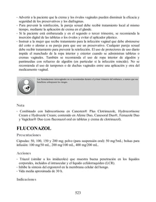 • Advertir a la paciente que la crema y los óvulos vaginales pueden disminuir la eficacia y
seguridad de los preservativos y los diafragmas.
• Para prevenir la reinfección, la pareja sexual debe recibir tratamiento local al mismo
tiempo, mediante la aplicación de crema en el glande.
• Si la paciente está embarazada y en el segundo o tercer trimestre, se recomienda la
inserción digital de las tabletas o los óvulos y evitar el aplicador plástico.
• Instruir a la mujer que recibe tratamiento para la infección vaginal que debe abstenerse
del coito o alentar a su pareja para que use un preservativo. Cualquier pareja sexual
debe recibir tratamiento para prevenir la reinfección. El uso de protectores de uso diario
impide el manchado de la ropa interior y exterior cuando se administran tabletas o
cremas vaginales. También se recomienda el uso de ropa interior de algodón y
pantimedias con refuerzo de algodón (en particular si la infección reincide). No se
recomienda el uso de tampones o de duchas vaginales entre una aplicación y otra del
medicamento vaginal.
Las formulaciones intravaginales no se recomiendan durante el primer trimestre del embarazo, a menos que sus
beneficios sobrepasen los riesgos.
Nota
• Combinado con hidrocortisona en Canesten® Plus Clotrimazole, Hydrocortisone
Cream e Hydrozole Cream; contenido en Afeme Duo, Canesoral Duo®, Femazole Duo
y Vagiclear® Duo (con fluconazol oral en tabletas y crema de clotrimazol).
FLUCONAZOL
Presentaciones
Cápsulas: 50, 100, 150 y 200 mg; polvo (para suspensión oral): 50 mg/5mL; bolsas para
infusión: 100 mg/50 mL, 200 mg/100 mL, 400 mg/200 mL.
Acciones
• Triazol (similar a los imidazoles) que muestra buena penetración en los líquidos
corporales, incluidos el intraocular y el líquido cefalorraquídeo (LCR).
• Inhibe la síntesis del ergosterol en la membrana celular del hongo.
• Vida media aproximada de 30 h.
Indicaciones
523
ERRNVPHGLFRVRUJ
 