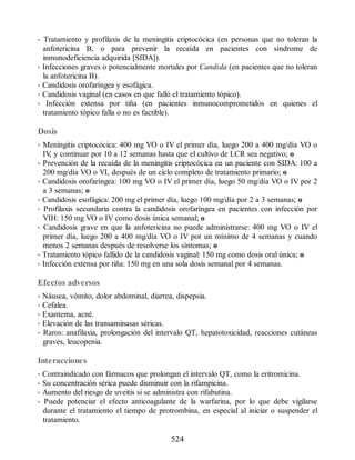 • Tratamiento y profilaxis de la meningitis criptocócica (en personas que no toleran la
anfotericina B, o para prevenir la recaída en pacientes con síndrome de
inmunodeficiencia adquirida [SIDA]).
• Infecciones graves o potencialmente mortales por Candida (en pacientes que no toleran
la anfotericina B).
• Candidosis orofaríngea y esofágica.
• Candidosis vaginal (en casos en que falló el tratamiento tópico).
• Infección extensa por tiña (en pacientes inmunocomprometidos en quienes el
tratamiento tópico falla o no es factible).
Dosis
• Meningitis criptocócica: 400 mg VO o IV el primer día, luego 200 a 400 mg/día VO o
IV
, y continuar por 10 a 12 semanas hasta que el cultivo de LCR sea negativo; o
• Prevención de la recaída de la meningitis criptocócica en un paciente con SIDA: 100 a
200 mg/día VO o VI, después de un ciclo completo de tratamiento primario; o
• Candidosis orofaríngea: 100 mg VO o IV el primer día, luego 50 mg/día VO o IV por 2
a 3 semanas; o
• Candidosis esofágica: 200 mg el primer día, luego 100 mg/día por 2 a 3 semanas; o
• Profilaxis secundaria contra la candidosis orofaríngea en pacientes con infección por
VIH: 150 mg VO o IV como dosis única semanal; o
• Candidosis grave en que la anfotericina no puede administrarse: 400 mg VO o IV el
primer día, luego 200 a 400 mg/día VO o IV por un mínimo de 4 semanas y cuando
menos 2 semanas después de resolverse los síntomas; o
• Tratamiento tópico fallido de la candidosis vaginal: 150 mg como dosis oral única; o
• Infección extensa por tiña: 150 mg en una sola dosis semanal por 4 semanas.
Efectos adversos
• Náusea, vómito, dolor abdominal, diarrea, dispepsia.
• Cefalea.
• Exantema, acné.
• Elevación de las transaminasas séricas.
• Raros: anafilaxia, prolongación del intervalo QT, hepatotoxicidad, reacciones cutáneas
graves, leucopenia.
Interacciones
• Contraindicado con fármacos que prolongan el intervalo QT, como la eritromicina.
• Su concentración sérica puede disminuir con la rifampicina.
• Aumento del riesgo de uveitis si se administra con rifabutina.
• Puede potenciar el efecto anticoagulante de la warfarina, por lo que debe vigilarse
durante el tratamiento el tiempo de protrombina, en especial al iniciar o suspender el
tratamiento.
524
ERRNVPHGLFRVRUJ
 