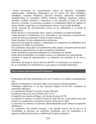 • Puede incrementar las concentraciones séricas de alfentanil, amitriptilina,
carbamazepina, ciclosporina, bloqueadores de los canales del calcio (nifedipino,
amlodipino, verapamil, felodipino), celecoxib, metadona, midazolam, nortriptilina,
antiinflamatorios no esteroideos (AINE), fenitoína, rifabutina, saquinavir, sirolimo,
tacrolimo, teofilina, triazolam y voriconazol, lo que intensifica el riesgo de efectos
adversos y toxicidad. Los pacientes en quienes se coadministran deben ser vigilados en
forma estrecha, al igual que sus concentraciones séricas, si esto resulta apropiado.
• Puede aumentar las concentraciones séricas de las sulfonilureas y el riesgo de
hipoglucemia.
• Puede elevarse su concentración sérica cuando se administra con hidroclorotiazida
• Puede disminuir el metabolismo de la zidovudina, lo que determina concentraciones
séricas elevadas que aumentan el riesgo de efectos adversos.
• Puede disminuir el efecto antihipertensivo del losartán.
• Incremento del riesgo de miopatía y rabdomiólisis si se administra con inhibidores de la
reductasa de la HMG-CoA (estatinas).
• Si se administra a largo plazo con prednisolona, debe vigilarse al paciente para descartar
insuficiencia suprarrenal una vez que se suspende el fluconazol.
• Puede intensificar la depresión respiratoria si se administra con fentanil.
• Puede elevar la bilirrubina y la creatinina séricas si se administra con ciclofosfamida.
• Aumenta el riesgo de neurotoxicidad si se administra con alcaloides de la vinca y
tacrolimo.
• Incremento del riesgo de efectos adversos del SNC si se administra con vitamina A.
• No se recomienda con anfotericina B, ya que reduce su actividad antimicótica.
Observaciones para enfermería/Precauciones
• El fluconazol sólo debe administrarse por vía IV cuando no es posible la administración
oral.
• Durante el tratamiento es necesario vigilar con frecuencia la función hepática.
• Meningitis criptocócica: si no hay respuesta después de 60 días, considerar un
tratamiento alternativo.
• La velocidad de infusión IV no debe exceder 200 mg/h.
• No debe mezclarse con otros fármacos por vía IV
.
• Compatible con solución de Ringer y de cloruro de sodio al 0.9%.
• La solución IV contiene 15 mmol de cloruro de sodio/100 mL, lo que pudiera tener que
tomarse en consideración si el paciente requiere restricción de sodio.
• La presencia de exantema en pacientes inmunodeprimidos puede indicar la suspensión
del fármaco.
• La suspensión oral contiene sacarosa, y las cápsulas lactosa, por lo que no se
recomiendan en personas con problemas hereditarios raros de intolerancia a la
galactosa, deficiencia de lactasa o malabsorción de glucosa-galactosa.
525
ERRNVPHGLFRVRUJ
 