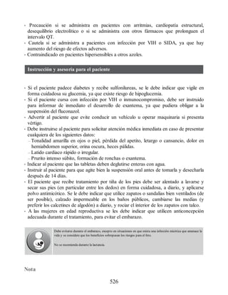 • Precaución si se administra en pacientes con arritmias, cardiopatía estructural,
desequilibrio electrolítico o si se administra con otros fármacos que prolonguen el
intervalo QT.
• Cautela si se administra a pacientes con infección por VIH o SIDA, ya que hay
aumento del riesgo de efectos adversos.
• Contraindicado en pacientes hipersensibles a otros azoles.
Instrucción y asesoría para el paciente
• Si el paciente padece diabetes y recibe sulfonilureas, se le debe indicar que vigile en
forma cuidadosa su glucemia, ya que existe riesgo de hipoglucemia.
• Si el paciente cursa con infección por VIH o inmunocompromiso, debe ser instruido
para informar de inmediato el desarrollo de exantema, ya que pudiera obligar a la
suspensión del fluconazol.
• Advertir al paciente que evite conducir un vehículo u operar maquinaria si presenta
vértigo.
• Debe instruirse al paciente para solicitar atención médica inmediata en caso de presentar
cualquiera de los siguientes datos:
– Tonalidad amarilla en ojos o piel, pérdida del apetito, letargo o cansancio, dolor en
hemiabdomen superior, orina oscura, heces pálidas.
– Latido cardiaco rápido o irregular.
– Prurito intenso súbito, formación de ronchas o exantema.
• Indicar al paciente que las tabletas deben deglutirse enteras con agua.
• Instruir al paciente para que agite bien la suspensión oral antes de tomarla y desecharla
después de 14 días.
• El paciente que recibe tratamiento por tiña de los pies debe ser alentado a lavarse y
secar sus pies (en particular entre los dedos) en forma cuidadosa, a diario, y aplicarse
polvo antimicótico. Se le debe indicar que utilice zapatos o sandalias bien ventilados (de
ser posible), calzado impermeable en los baños públicos, cambiarse las medias (y
preferir los calcetines de algodón) a diario, y rociar el interior de los zapatos con talco.
• A las mujeres en edad reproductiva se les debe indicar que utilicen anticoncepción
adecuada durante el tratamiento, para evitar el embarazo.
Debe evitarse durante el embarazo, excepto en situaciones en que exista una infección micótica que amenace la
vida y se considere que los beneficios sobrepasan los riesgos para el feto.
No se recomienda durante la lactancia.
Nota
526
ERRNVPHGLFRVRUJ
 