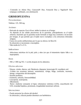 • Contenido en Afeme Duo, Canesoral® Duo, Femazole Duo y Vagiclear® Duo
(empaque combinado, con clotrimazol).
GRISEOFULVINA
Presentaciones
Tabletas: 125, 500 mg.
Acciones
• Derivado de especies Penicillium; inhibe la mitosis en el hongo.
• Se deposita en las células precursoras de la queratina, principalmente en el tejido
enfermo, haciendo que la queratina recién formada se haga muy resistente a la invasión
por hongos, lo que permite que el tejido nuevo reemplace a las estructuras infectadas
antiguas.
• Carece de acción antibacteriana por lo que no afecta a la flora GI.
• Su absorción es inconstante e incompleta.
• Vida media de 9 a 21 h.
Indicaciones
• Infecciones micóticas de la piel, pelo y uñas (en que el tratamiento tópico falla o es
inapropiado).
Dosis
• 500 a 1 000 mg VO, 1 vez/día después de los alimentos.
Efectos adversos
• Náusea, vómito, diarrea, sed, flatulencia, dispepsia, hemorragia GI, moniliasis oral.
• Cefalea (en ocasiones intensa), somnolencia, vértigo, fatiga, confusión, insomnio,
letargo, compromiso del desempeño.
• Neuritis periférica.
• Exantema, urticaria, fotosensibilidad.
• Leucopenia, neutropenia.
• Albuminuria.
• Raros: síndrome semejante al lupus eritematoso sistémico (LES), exacerbación del
LES, toxicidad hepática, proteinuria, irregularidad menstrual, nefrosis.
Interacciones
• Puede potenciar los efectos del alcohol.
• Su absorción y eficacia pueden disminuir con barbitúricos.
527
ERRNVPHGLFRVRUJ
 