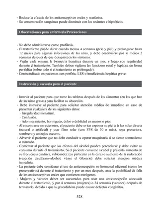 • Reduce la eficacia de los anticonceptivos orales y warfarina.
• Su concentración sanguínea puede disminuir con los sedantes e hipnóticos.
Observaciones para enfermería/Precauciones
• No debe administrarse como profilaxis.
• El tratamiento puede durar cuando menos 4 semanas (pelo y piel) y prolongarse hasta
12 meses para algunas infecciones de las uñas, y debe continuarse por lo menos 2
semanas después de que desaparecen los síntomas.
• Vigilar cada semana la biometría hemática durante un mes, y luego con regularidad
durante el tratamiento. También deben vigilarse las funciones renal y hepática en forma
periódica (sobre todo si el tratamiento es prolongado).
• Contraindicado en pacientes con porfiria, LES o insuficiencia hepática grave.
Instrucción y asesoría para el paciente
• Instruir al paciente para que tome las tabletas después de los alimentos (en los que han
de incluirse grasas) para facilitar su absorción.
• Debe instruirse al paciente para solicitar atención médica de inmediato en caso de
presentar cualquiera de los siguientes datos:
– Irregularidad menstrual.
– Confusión.
– Adormecimiento, hormigueo, dolor o debilidad en manos o pies.
• Al encontrarse en exteriores, el paciente debe evitar exponer su piel a la luz solar directa
(natural o artificial) y usar filtro solar (con FPS de 30 o más), ropa protectora,
sombrero y anteojos oscuros.
• Advertir al paciente que no debe conducir u operar maquinaria si se siente somnoliento
o mareado.
• Comentar al paciente que los efectos del alcohol pueden potenciarse y debe evitar su
consumo durante el tratamiento. Si el paciente consume alcohol y presenta aumento de
su frecuencia cardiaca, rubicundez (en particular en la cara) o aumento de la sudoración
(reacción disulfiram–alcohol; véase el Glosario) debe solicitar atención médica
inmediata.
• La paciente debe considerar el uso de anticoncepción no hormonal adicional (como los
preservativos) durante el tratamiento y por un mes después, ante la posibilidad de falla
de los anticonceptivos orales que contienen estrógenos.
• Mujeres y varones deber ser asesorados para usar una anticoncepción adecuada
durante el tratamiento, y por 4 semanas (mujeres) o 24 semanas (varones) después de
terminarlo, debido a que la griseofulvina puede causar defectos congénitos.
528
ERRNVPHGLFRVRUJ
 